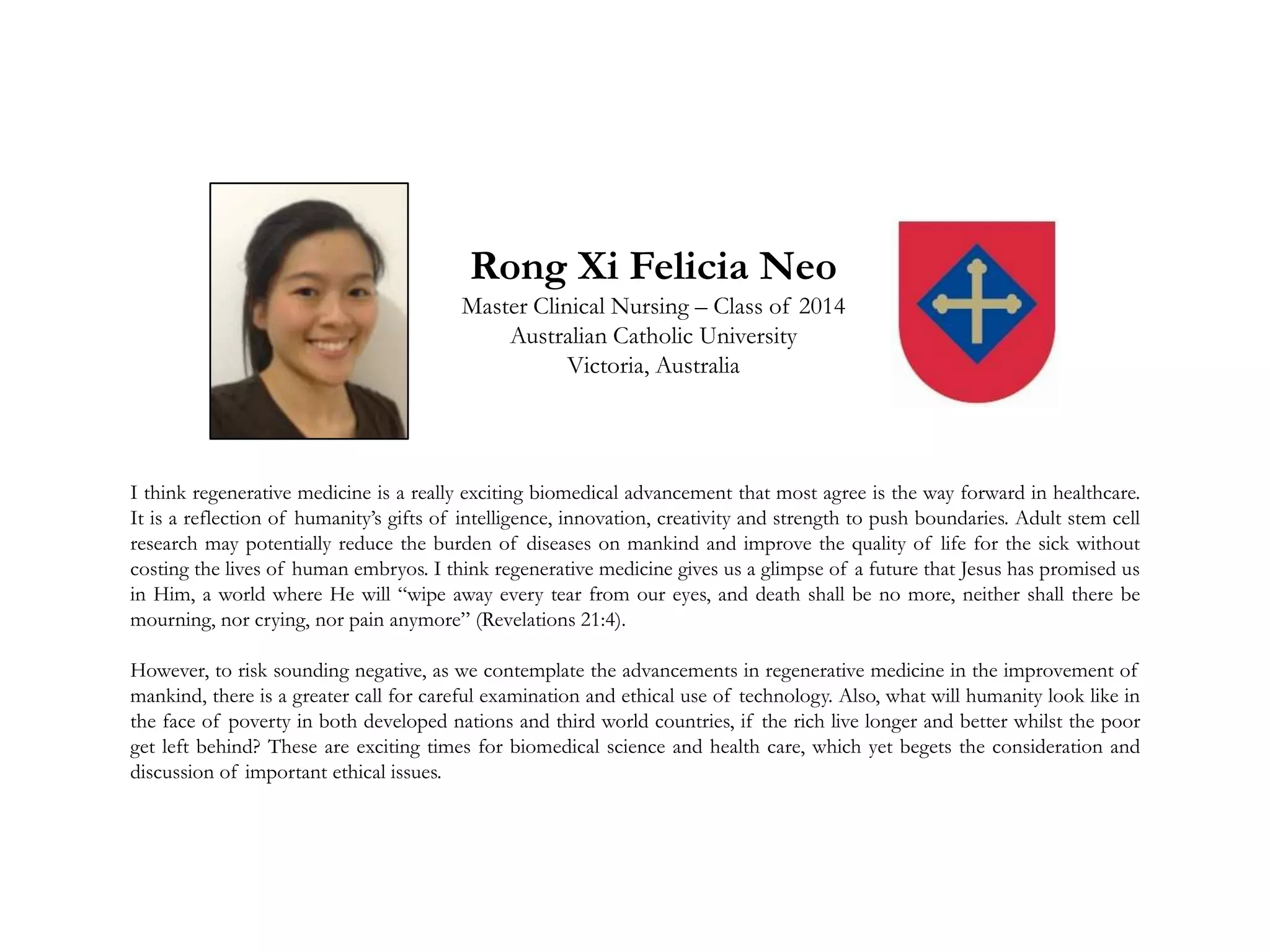 Rong Xi Felicia Neo
Master Clinical Nursing – Class of 2014
Australian Catholic University
Victoria, Australia
I think regenerative medicine is a really exciting biomedical advancement that most agree is the way forward in healthcare.
It is a reflection of humanity’s gifts of intelligence, innovation, creativity and strength to push boundaries. Adult stem cell
research may potentially reduce the burden of diseases on mankind and improve the quality of life for the sick without
costing the lives of human embryos. I think regenerative medicine gives us a glimpse of a future that Jesus has promised us
in Him, a world where He will “wipe away every tear from our eyes, and death shall be no more, neither shall there be
mourning, nor crying, nor pain anymore” (Revelations 21:4).
However, to risk sounding negative, as we contemplate the advancements in regenerative medicine in the improvement of
mankind, there is a greater call for careful examination and ethical use of technology. Also, what will humanity look like in
the face of poverty in both developed nations and third world countries, if the rich live longer and better whilst the poor
get left behind? These are exciting times for biomedical science and health care, which yet begets the consideration and
discussion of important ethical issues.
 