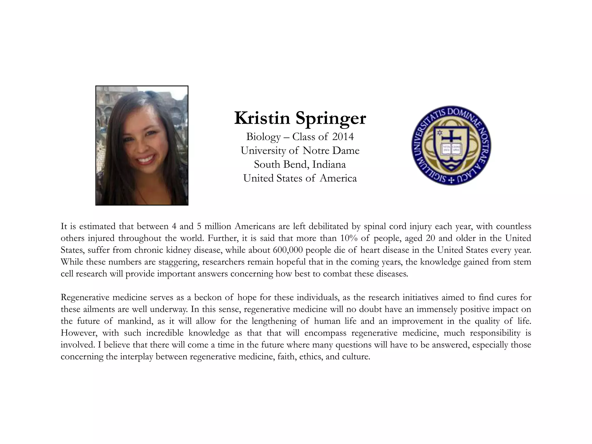 Kristin Springer
Biology – Class of 2014
University of Notre Dame
South Bend, Indiana
United States of America
It is estimated that between 4 and 5 million Americans are left debilitated by spinal cord injury each year, with countless
others injured throughout the world. Further, it is said that more than 10% of people, aged 20 and older in the United
States, suffer from chronic kidney disease, while about 600,000 people die of heart disease in the United States every year.
While these numbers are staggering, researchers remain hopeful that in the coming years, the knowledge gained from stem
cell research will provide important answers concerning how best to combat these diseases.
Regenerative medicine serves as a beckon of hope for these individuals, as the research initiatives aimed to find cures for
these ailments are well underway. In this sense, regenerative medicine will no doubt have an immensely positive impact on
the future of mankind, as it will allow for the lengthening of human life and an improvement in the quality of life.
However, with such incredible knowledge as that that will encompass regenerative medicine, much responsibility is
involved. I believe that there will come a time in the future where many questions will have to be answered, especially those
concerning the interplay between regenerative medicine, faith, ethics, and culture.
 