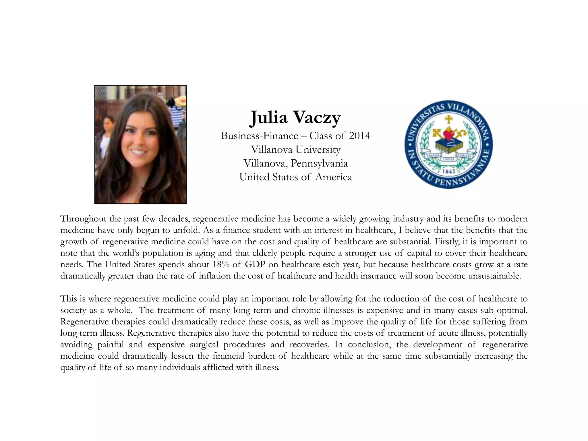 Julia Vaczy
Business-Finance – Class of 2014
Villanova University
Villanova, Pennsylvania
United States of America
Throughout the past few decades, regenerative medicine has become a widely growing industry and its benefits to modern
medicine have only begun to unfold. As a finance student with an interest in healthcare, I believe that the benefits that the
growth of regenerative medicine could have on the cost and quality of healthcare are substantial. Firstly, it is important to
note that the world’s population is aging and that elderly people require a stronger use of capital to cover their healthcare
needs. The United States spends about 18% of GDP on healthcare each year, but because healthcare costs grow at a rate
dramatically greater than the rate of inflation the cost of healthcare and health insurance will soon become unsustainable.
This is where regenerative medicine could play an important role by allowing for the reduction of the cost of healthcare to
society as a whole. The treatment of many long term and chronic illnesses is expensive and in many cases sub-optimal.
Regenerative therapies could dramatically reduce these costs, as well as improve the quality of life for those suffering from
long term illness. Regenerative therapies also have the potential to reduce the costs of treatment of acute illness, potentially
avoiding painful and expensive surgical procedures and recoveries. In conclusion, the development of regenerative
medicine could dramatically lessen the financial burden of healthcare while at the same time substantially increasing the
quality of life of so many individuals afflicted with illness.
 
