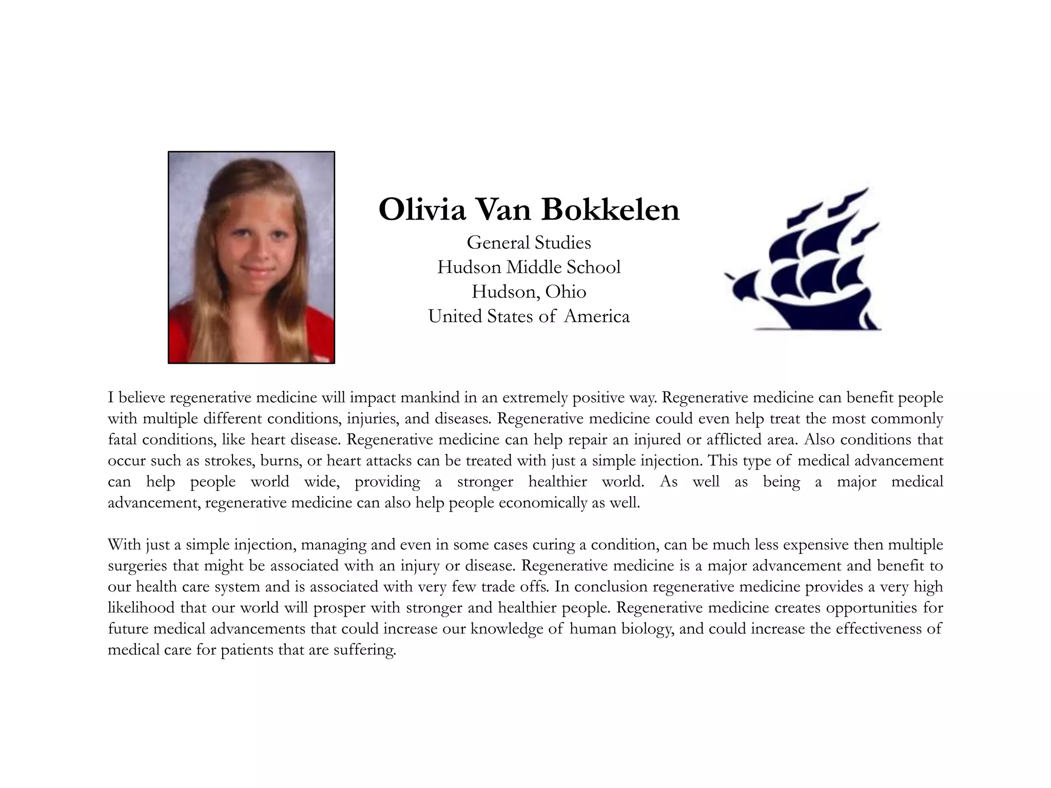 Olivia Van Bokkelen
General Studies
Hudson Middle School
Hudson, Ohio
United States of America
I believe regenerative medicine will impact mankind in an extremely positive way. Regenerative medicine can benefit people
with multiple different conditions, injuries, and diseases. Regenerative medicine could even help treat the most commonly
fatal conditions, like heart disease. Regenerative medicine can help repair an injured or afflicted area. Also conditions that
occur such as strokes, burns, or heart attacks can be treated with just a simple injection. This type of medical advancement
can help people world wide, providing a stronger healthier world. As well as being a major medical
advancement, regenerative medicine can also help people economically as well.
With just a simple injection, managing and even in some cases curing a condition, can be much less expensive then multiple
surgeries that might be associated with an injury or disease. Regenerative medicine is a major advancement and benefit to
our health care system and is associated with very few trade offs. In conclusion regenerative medicine provides a very high
likelihood that our world will prosper with stronger and healthier people. Regenerative medicine creates opportunities for
future medical advancements that could increase our knowledge of human biology, and could increase the effectiveness of
medical care for patients that are suffering.
 