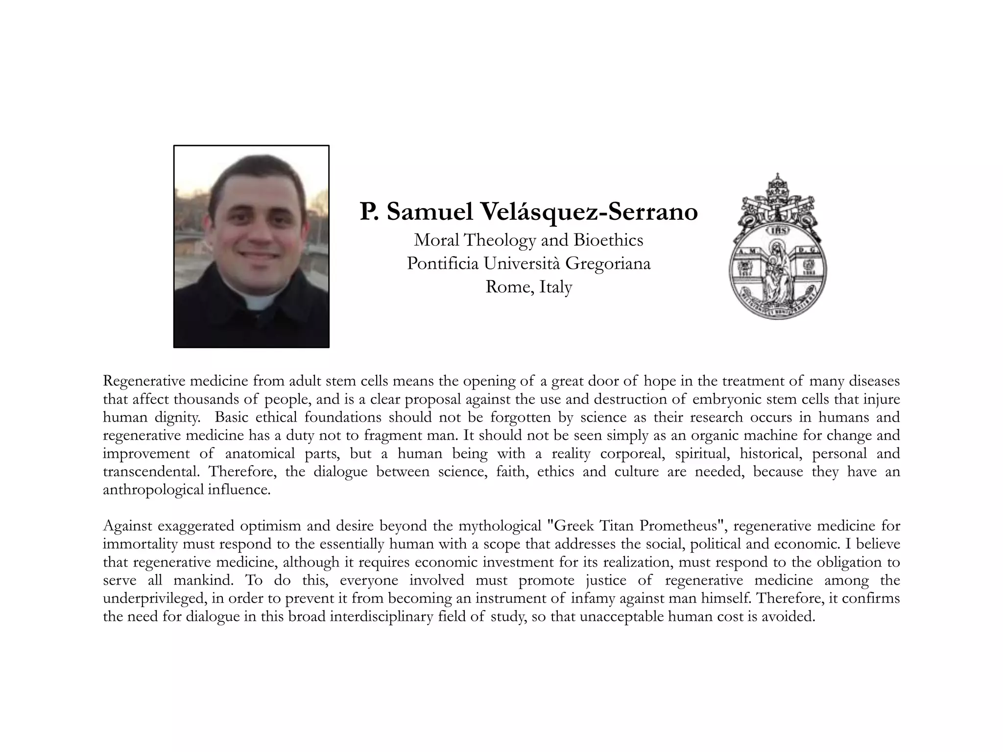Regenerative medicine from adult stem cells means the opening of a great door of hope in the treatment of many diseases
that affect thousands of people, and is a clear proposal against the use and destruction of embryonic stem cells that injure
human dignity. Basic ethical foundations should not be forgotten by science as their research occurs in humans and
regenerative medicine has a duty not to fragment man. It should not be seen simply as an organic machine for change and
improvement of anatomical parts, but a human being with a reality corporeal, spiritual, historical, personal and
transcendental. Therefore, the dialogue between science, faith, ethics and culture are needed, because they have an
anthropological influence.
Against exaggerated optimism and desire beyond the mythological "Greek Titan Prometheus", regenerative medicine for
immortality must respond to the essentially human with a scope that addresses the social, political and economic. I believe
that regenerative medicine, although it requires economic investment for its realization, must respond to the obligation to
serve all mankind. To do this, everyone involved must promote justice of regenerative medicine among the
underprivileged, in order to prevent it from becoming an instrument of infamy against man himself. Therefore, it confirms
the need for dialogue in this broad interdisciplinary field of study, so that unacceptable human cost is avoided.
P. Samuel Velásquez-Serrano
Moral Theology and Bioethics
Pontificia Università Gregoriana
Rome, Italy
 