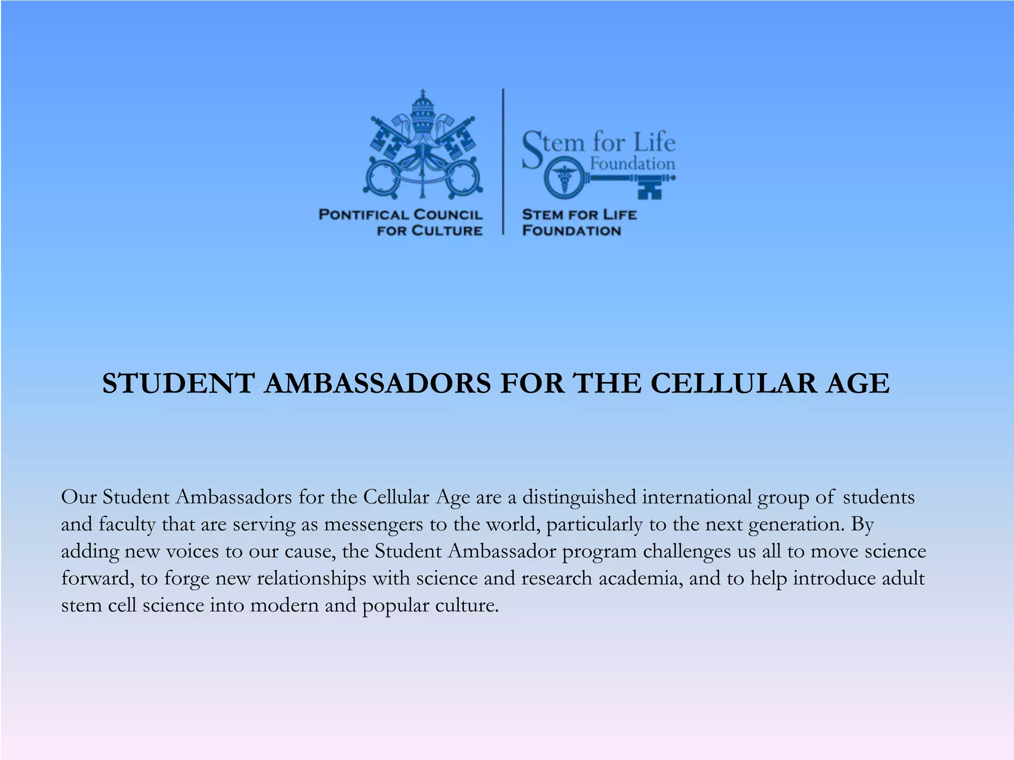 STUDENT AMBASSADORS FOR THE CELLULAR AGE
Our Student Ambassadors for the Cellular Age are a distinguished international group of students
and faculty that are serving as messengers to the world, particularly to the next generation. By
adding new voices to our cause, the Student Ambassador program challenges us all to move science
forward, to forge new relationships with science and research academia, and to help introduce adult
stem cell science into modern and popular culture.
 