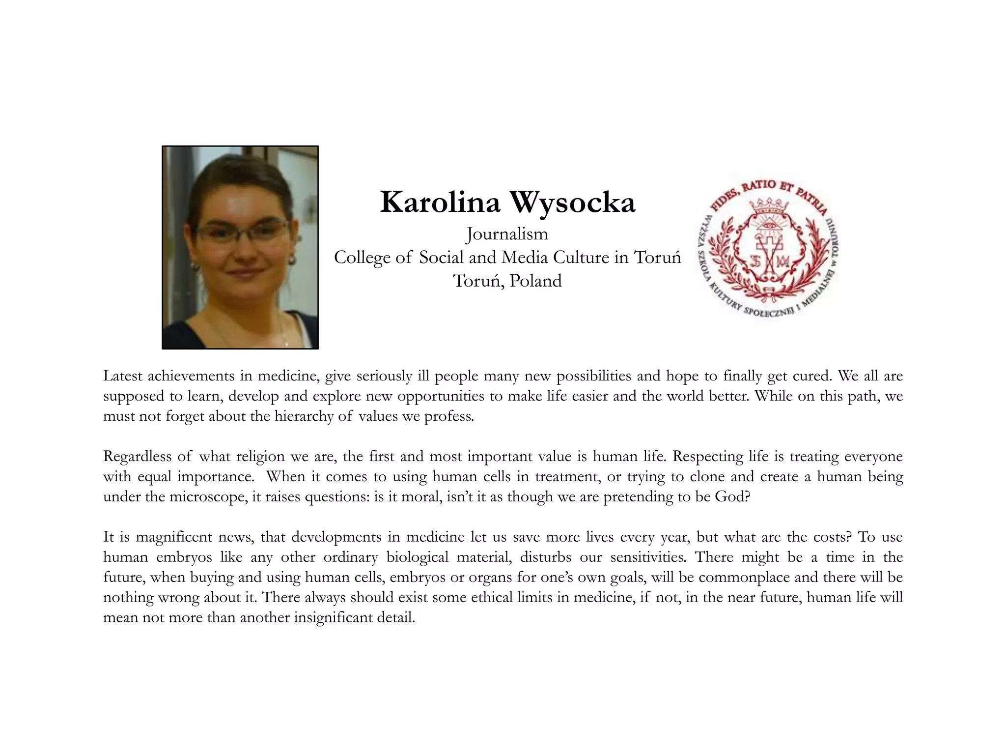 Latest achievements in medicine, give seriously ill people many new possibilities and hope to finally get cured. We all are
supposed to learn, develop and explore new opportunities to make life easier and the world better. While on this path, we
must not forget about the hierarchy of values we profess.
Regardless of what religion we are, the first and most important value is human life. Respecting life is treating everyone
with equal importance. When it comes to using human cells in treatment, or trying to clone and create a human being
under the microscope, it raises questions: is it moral, isn’t it as though we are pretending to be God?
It is magnificent news, that developments in medicine let us save more lives every year, but what are the costs? To use
human embryos like any other ordinary biological material, disturbs our sensitivities. There might be a time in the
future, when buying and using human cells, embryos or organs for one’s own goals, will be commonplace and there will be
nothing wrong about it. There always should exist some ethical limits in medicine, if not, in the near future, human life will
mean not more than another insignificant detail.
Karolina Wysocka
Journalism
College of Social and Media Culture in Toruń
Toruń, Poland
 