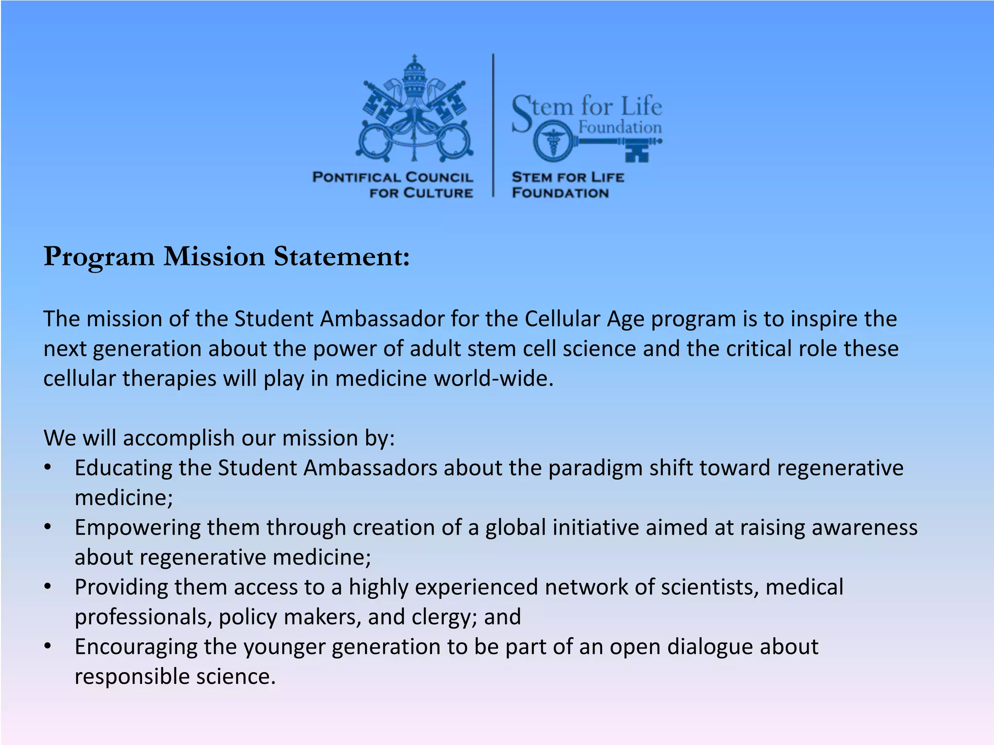 Program Mission Statement:
The mission of the Student Ambassador for the Cellular Age program is to inspire the
next generation about the power of adult stem cell science and the critical role these
cellular therapies will play in medicine world-wide.
We will accomplish our mission by:
• Educating the Student Ambassadors about the paradigm shift toward regenerative
medicine;
• Empowering them through creation of a global initiative aimed at raising awareness
about regenerative medicine;
• Providing them access to a highly experienced network of scientists, medical
professionals, policy makers, and clergy; and
• Encouraging the younger generation to be part of an open dialogue about
responsible science.
 