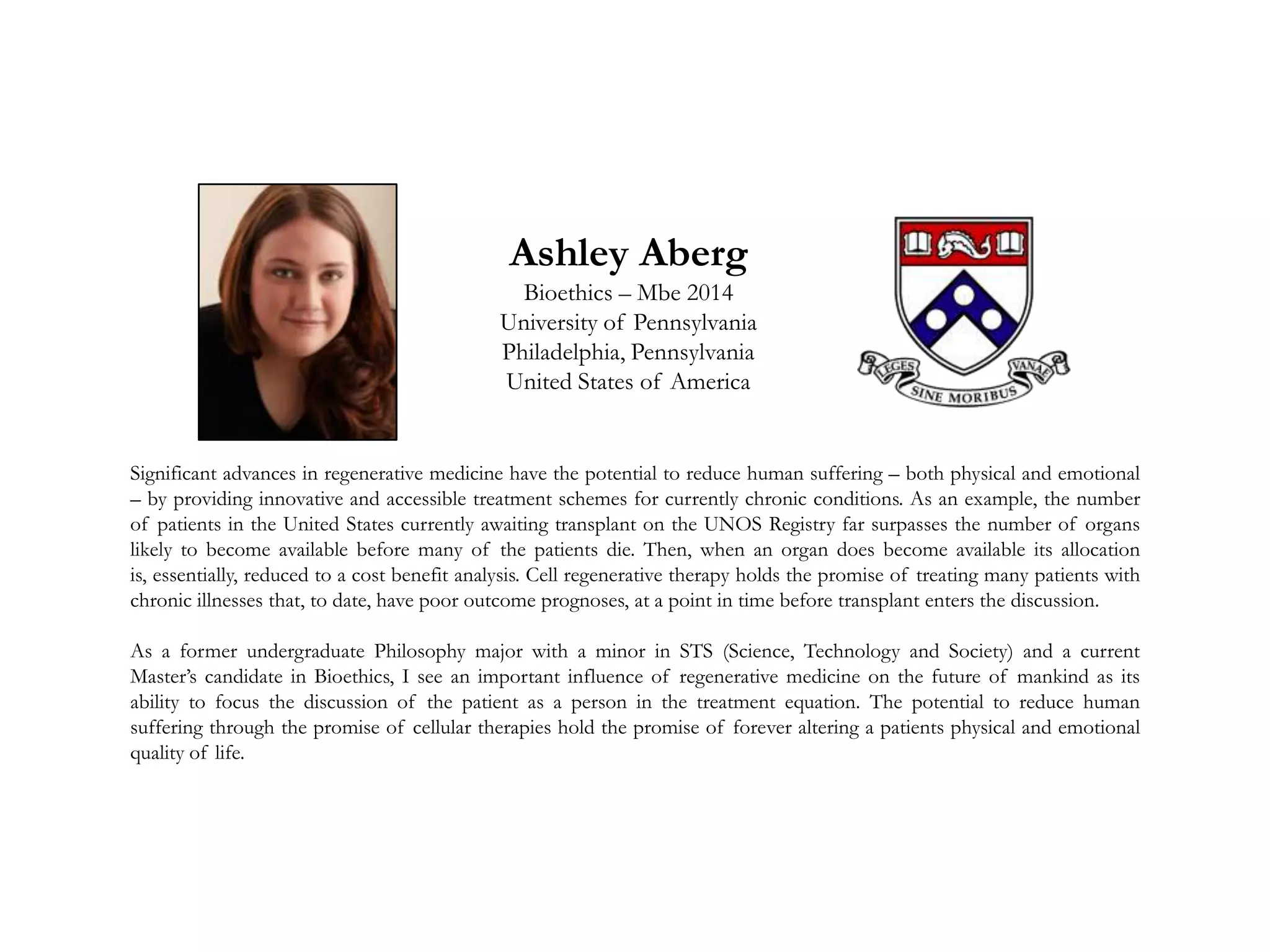 Ashley Aberg
Bioethics – Mbe 2014
University of Pennsylvania
Philadelphia, Pennsylvania
United States of America
Significant advances in regenerative medicine have the potential to reduce human suffering – both physical and emotional
– by providing innovative and accessible treatment schemes for currently chronic conditions. As an example, the number
of patients in the United States currently awaiting transplant on the UNOS Registry far surpasses the number of organs
likely to become available before many of the patients die. Then, when an organ does become available its allocation
is, essentially, reduced to a cost benefit analysis. Cell regenerative therapy holds the promise of treating many patients with
chronic illnesses that, to date, have poor outcome prognoses, at a point in time before transplant enters the discussion.
As a former undergraduate Philosophy major with a minor in STS (Science, Technology and Society) and a current
Master’s candidate in Bioethics, I see an important influence of regenerative medicine on the future of mankind as its
ability to focus the discussion of the patient as a person in the treatment equation. The potential to reduce human
suffering through the promise of cellular therapies hold the promise of forever altering a patients physical and emotional
quality of life.
 
