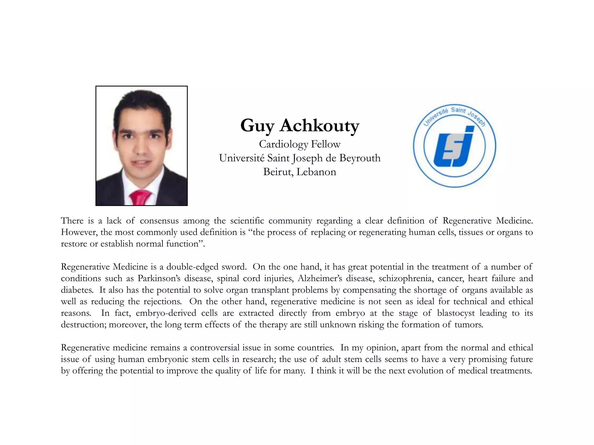 Guy Achkouty
Cardiology Fellow
Université Saint Joseph de Beyrouth
Beirut, Lebanon
There is a lack of consensus among the scientific community regarding a clear definition of Regenerative Medicine.
However, the most commonly used definition is “the process of replacing or regenerating human cells, tissues or organs to
restore or establish normal function”.
Regenerative Medicine is a double-edged sword. On the one hand, it has great potential in the treatment of a number of
conditions such as Parkinson’s disease, spinal cord injuries, Alzheimer’s disease, schizophrenia, cancer, heart failure and
diabetes. It also has the potential to solve organ transplant problems by compensating the shortage of organs available as
well as reducing the rejections. On the other hand, regenerative medicine is not seen as ideal for technical and ethical
reasons. In fact, embryo-derived cells are extracted directly from embryo at the stage of blastocyst leading to its
destruction; moreover, the long term effects of the therapy are still unknown risking the formation of tumors.
Regenerative medicine remains a controversial issue in some countries. In my opinion, apart from the normal and ethical
issue of using human embryonic stem cells in research; the use of adult stem cells seems to have a very promising future
by offering the potential to improve the quality of life for many. I think it will be the next evolution of medical treatments.
 