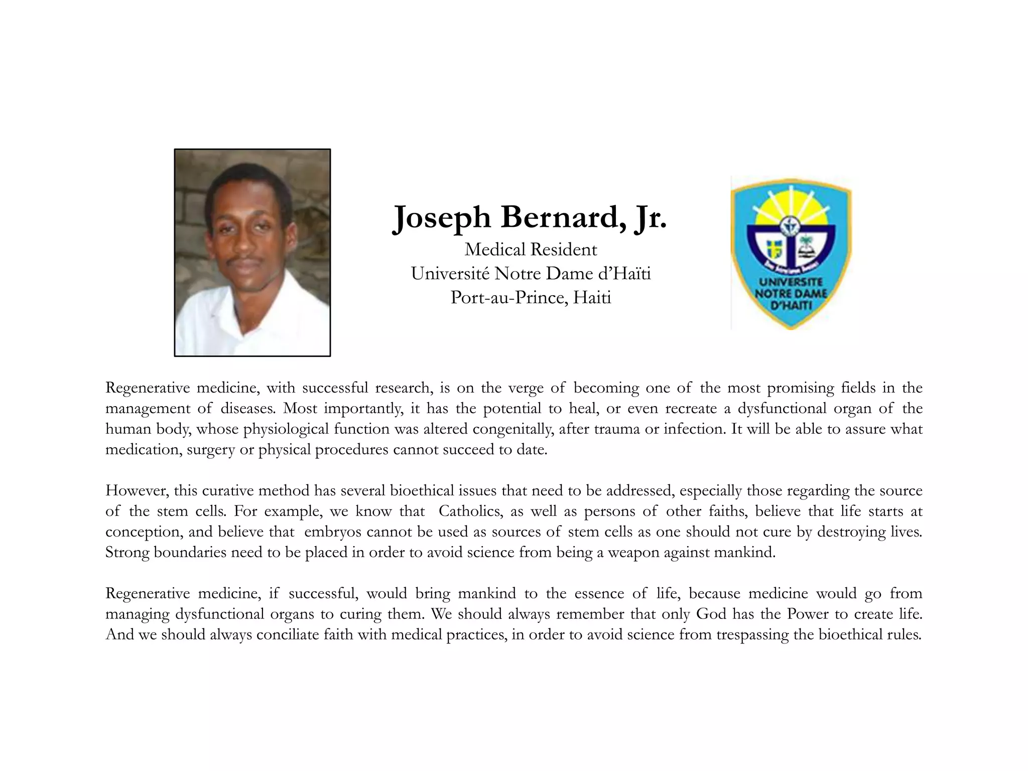Regenerative medicine, with successful research, is on the verge of becoming one of the most promising fields in the
management of diseases. Most importantly, it has the potential to heal, or even recreate a dysfunctional organ of the
human body, whose physiological function was altered congenitally, after trauma or infection. It will be able to assure what
medication, surgery or physical procedures cannot succeed to date.
However, this curative method has several bioethical issues that need to be addressed, especially those regarding the source
of the stem cells. For example, we know that Catholics, as well as persons of other faiths, believe that life starts at
conception, and believe that embryos cannot be used as sources of stem cells as one should not cure by destroying lives.
Strong boundaries need to be placed in order to avoid science from being a weapon against mankind.
Regenerative medicine, if successful, would bring mankind to the essence of life, because medicine would go from
managing dysfunctional organs to curing them. We should always remember that only God has the Power to create life.
And we should always conciliate faith with medical practices, in order to avoid science from trespassing the bioethical rules.
Joseph Bernard, Jr.
Medical Resident
Université Notre Dame d’Haïti
Port-au-Prince, Haiti
 