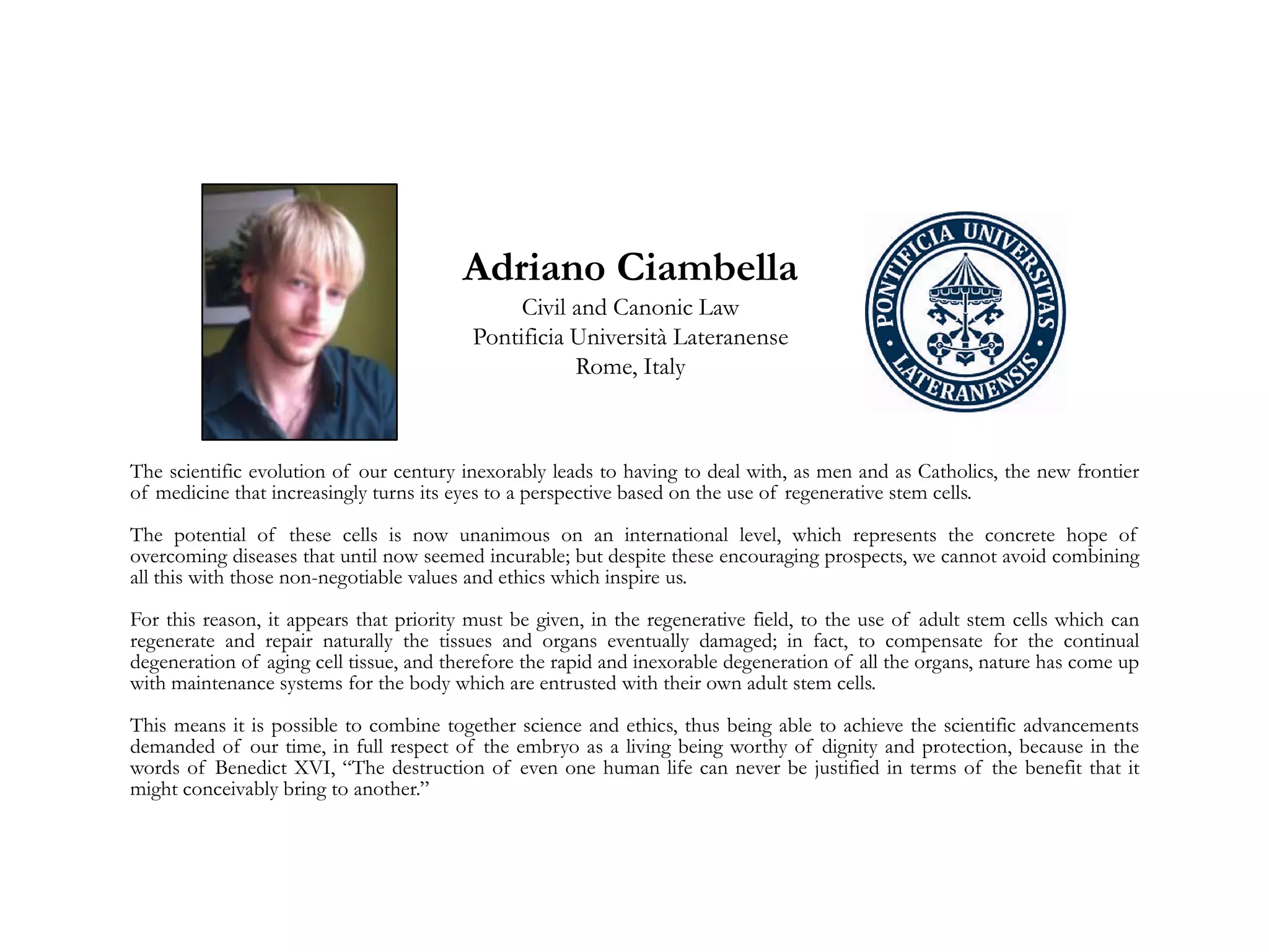 Adriano Ciambella
Civil and Canonic Law
Pontificia Università Lateranense
Rome, Italy
The scientific evolution of our century inexorably leads to having to deal with, as men and as Catholics, the new frontier
of medicine that increasingly turns its eyes to a perspective based on the use of regenerative stem cells.
The potential of these cells is now unanimous on an international level, which represents the concrete hope of
overcoming diseases that until now seemed incurable; but despite these encouraging prospects, we cannot avoid combining
all this with those non-negotiable values and ethics which inspire us.
For this reason, it appears that priority must be given, in the regenerative field, to the use of adult stem cells which can
regenerate and repair naturally the tissues and organs eventually damaged; in fact, to compensate for the continual
degeneration of aging cell tissue, and therefore the rapid and inexorable degeneration of all the organs, nature has come up
with maintenance systems for the body which are entrusted with their own adult stem cells.
This means it is possible to combine together science and ethics, thus being able to achieve the scientific advancements
demanded of our time, in full respect of the embryo as a living being worthy of dignity and protection, because in the
words of Benedict XVI, “The destruction of even one human life can never be justified in terms of the benefit that it
might conceivably bring to another.”
 