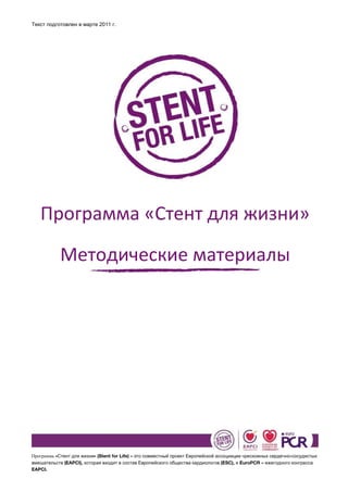 Текст подготовлен в марте 2011 г.




   Программа «Стент для жизни»

            Методические материалы




Программа «Стент для жизни» (Stent for Life) – это совместный проект Европейской ассоциации чрескожных сердечно-сосудистых
вмешательств (EAPCI), которая входит в состав Европейского общества кардиологов (ESC), и EuroPCR – ежегодного конгресса
EAPCI.
 