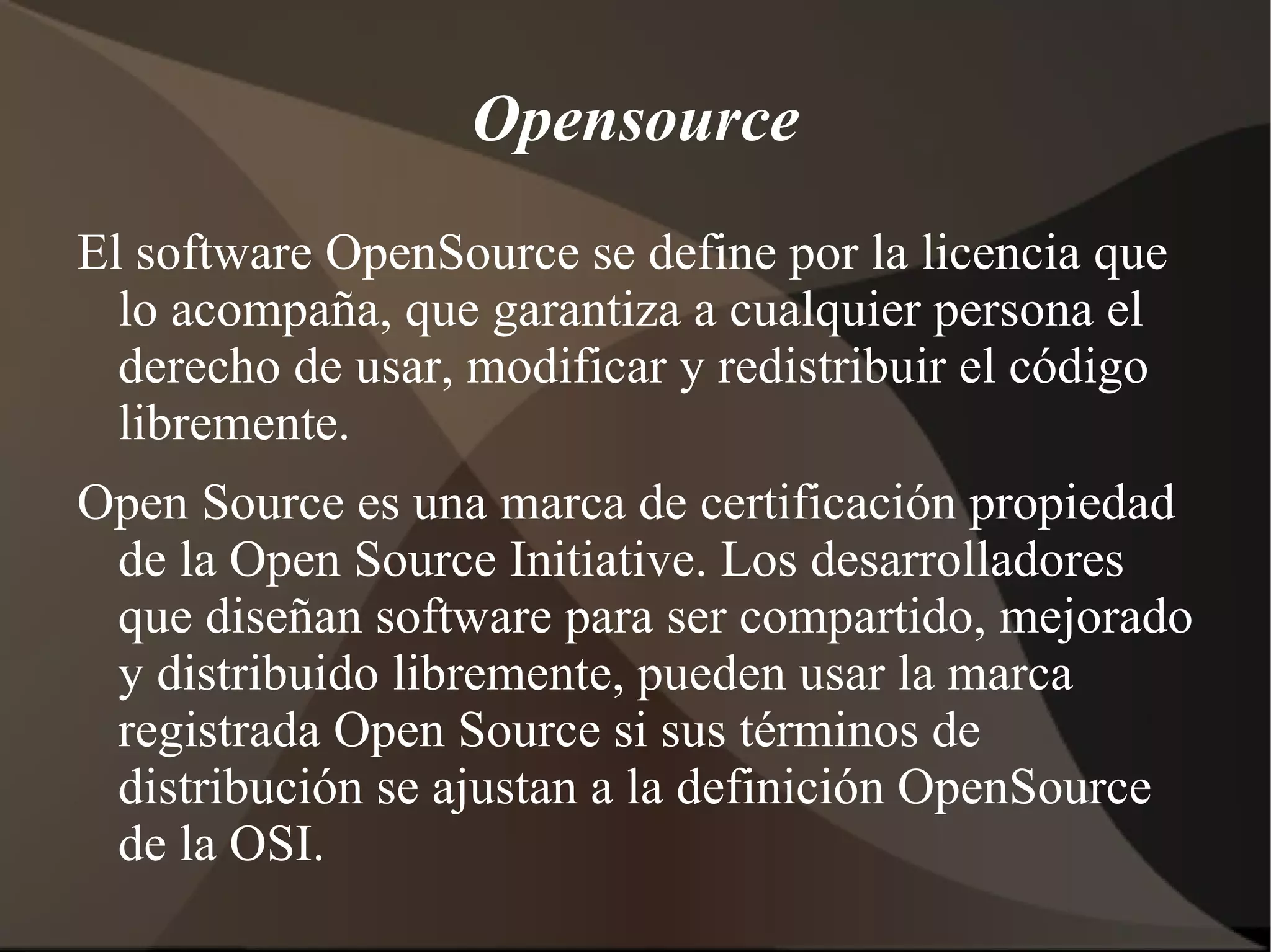 Opensource El software OpenSource se define por la licencia que lo acompaña, que garantiza a cualquier persona el derecho de usar, modificar y redistribuir el código libremente. Open Source es una marca de certificación propiedad de la Open Source Initiative. Los desarrolladores que diseñan software para ser compartido, mejorado y distribuido libremente, pueden usar la marca registrada Open Source si sus términos de distribución se ajustan a la definición OpenSource de la OSI. 