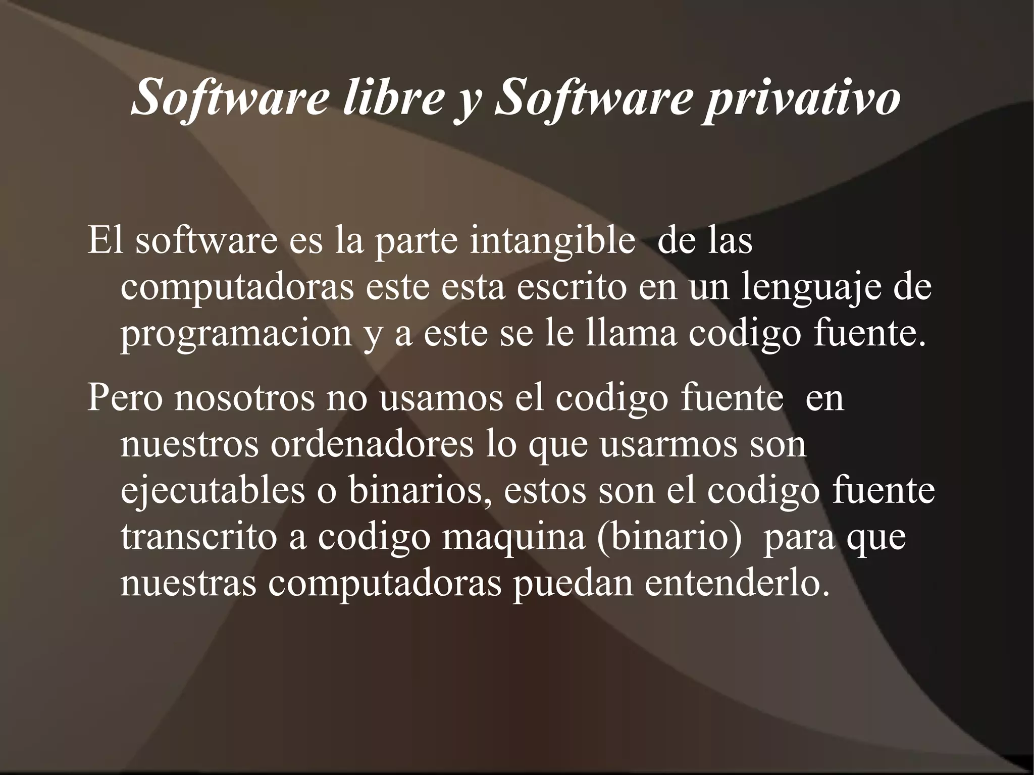 Software libre y Software privativo El software es la parte intangible  de las computadoras este esta escrito en un lenguaje de programacion y a este se le llama codigo fuente. Pero nosotros no usamos el codigo fuente  en nuestros ordenadores lo que usarmos son ejecutables o binarios, estos son el codigo fuente transcrito a codigo maquina (binario)  para que nuestras computadoras puedan entenderlo. 