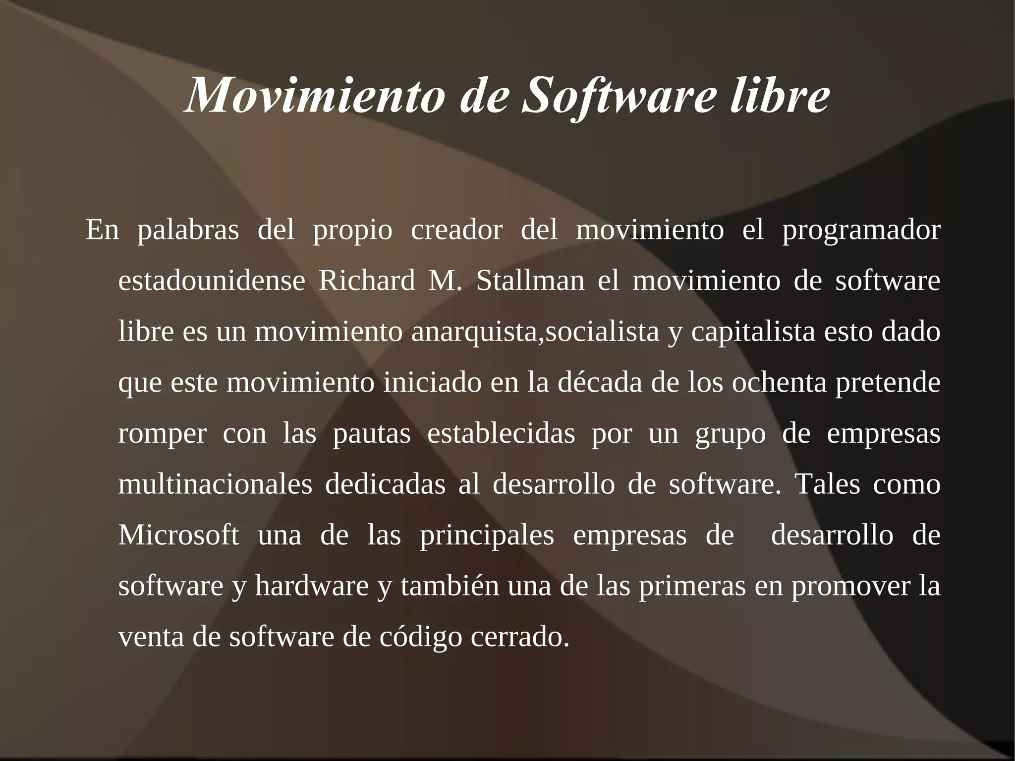 Movimiento de Software libre En palabras del propio creador del movimiento el programador estadounidense Richard M. Stallman el movimiento de software libre es un movimiento anarquista,socialista y capitalista esto dado que este movimiento iniciado en la década de los ochenta pretende romper con las pautas establecidas por un grupo de empresas multinacionales dedicadas al desarrollo de software. Tales como Microsoft una de las principales empresas de  desarrollo de software y hardware y también una de las primeras en promover la venta de software de código cerrado. 