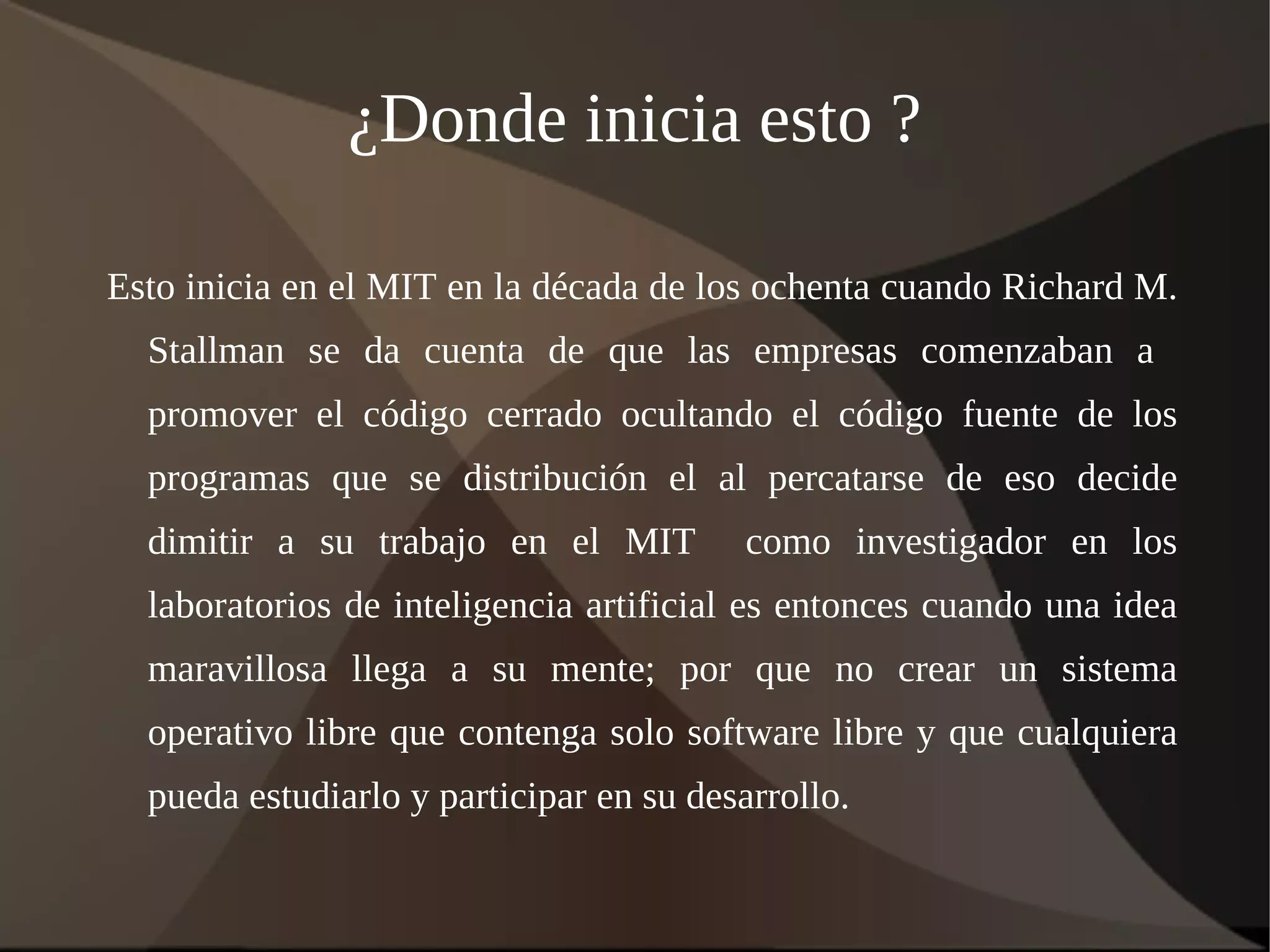 ¿Donde inicia esto ? Esto inicia en el MIT en la década de los ochenta cuando Richard M. Stallman se da cuenta de que las empresas comenzaban a  promover el código cerrado ocultando el código fuente de los programas que se distribución el al percatarse de eso decide dimitir a su trabajo en el MIT  como investigador en los laboratorios de inteligencia artificial es entonces cuando una idea maravillosa llega a su mente; por que no crear un sistema operativo libre que contenga solo software libre y que cualquiera pueda estudiarlo y participar en su desarrollo. 