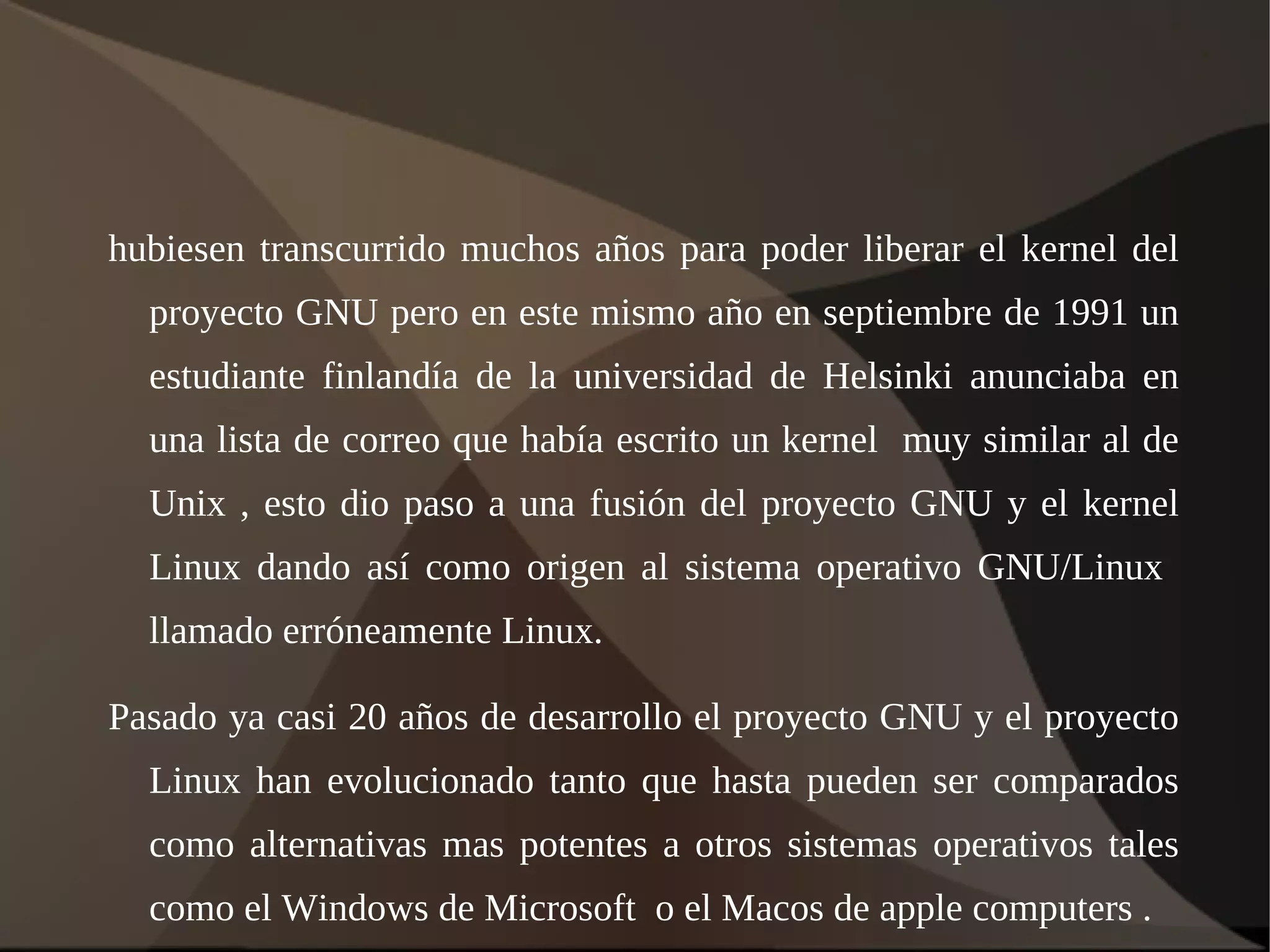 hubiesen transcurrido muchos años para poder liberar el kernel del proyecto GNU pero en este mismo año en septiembre de 1991 un estudiante finlandía de la universidad de Helsinki anunciaba en una lista de correo que había escrito un kernel  muy similar al de Unix , esto dio paso a una fusión del proyecto GNU y el kernel Linux dando así como origen al sistema operativo GNU/Linux  llamado erróneamente Linux. Pasado ya casi 20 años de desarrollo el proyecto GNU y el proyecto Linux han evolucionado tanto que hasta pueden ser comparados como alternativas mas potentes a otros sistemas operativos tales como el Windows de Microsoft  o el Macos de apple computers . 