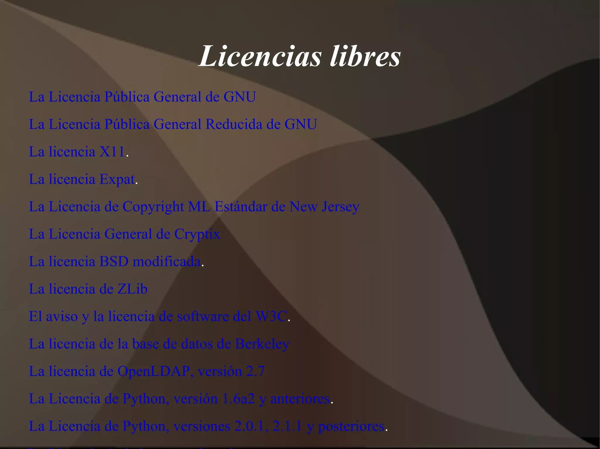Licencias libres La Licencia Pública General de GNU La Licencia Pública General Reducida de GNU La licencia X11 . La licencia Expat . La Licencia de Copyright ML Estándar de New Jersey La Licencia General de Cryptix La licencia BSD modificada . La licencia de ZLib El aviso y la licencia de software del W3C . La licencia de la base de datos de Berkeley La licencia de OpenLDAP, versión 2.7 La Licencia de Python, versión 1.6a2 y anteriores . La Licencia de Python, versiones 2.0.1, 2.1.1 y posteriores . La Licencia Artística con aclaraciones . La Licencia Artística 2.0 La Licencia Pública de Zope versión 2.0 La Licencia de Código Abierto de Intel    La licencia eCos versión 2.0 La licencia del Forum Eiffel, versión 2 La licencia de  Vim, versión 6.1 o posterior 