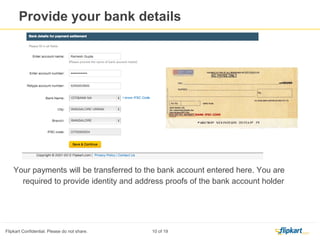 1. Your business name is the name which appears on your VAT registration
certificate.
2. Display Name is ‘Visible to buyers’, means whatever you enter in the specified fields will be shown to buyers
on Flipkart.com.
3. Enter the Pin code of your pick up city and click on ‘ Check Pin code’ tab, system will validate the Pin code.
Note: System will accept the Pin codes which are eligible for marketplace activity
Provide your business details
 