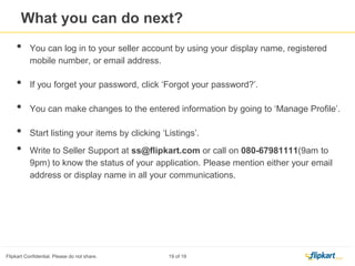 1. A sample amount will be transferred by Flipkart to your bank account within 2 Business days of your signing up.
2. You have to enter the sample amount by clicking the verification link under ‘Bank
Account’ in Manage Profile.
Manage profile- Verify your Bank Account
 