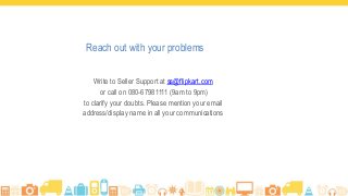 Reach out with your problems
Write to Seller Support at ss@flipkart.com
or call on 080-67981111 (9am to 9pm)
to clarify your doubts. Please mention your email
address/display name in all your communications
 