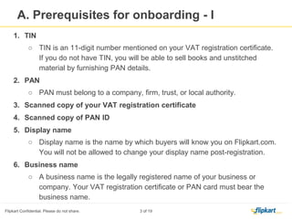 Prerequisites for On boarding-I
1. TIN
○ TIN is an 11-digit number mentioned on your VAT registration certificate. If
you do not have TIN, you will be able to sell books and unstitched material by
furnishing PAN details.
2. PAN
○ PAN must belong to a company, firm, trust, or local authority.
3. Scanned copy of your VAT registration certificate
4. Scanned copy of PAN ID
5. Display name
○ Display name is the name by which buyers will know you on Flipkart.com. You
will not be allowed to change your display name post-registration.
6. Business name
○ A business name is the legally registered name of your business or company.
Your VAT registration certificate or PAN card must bear the business name.
 