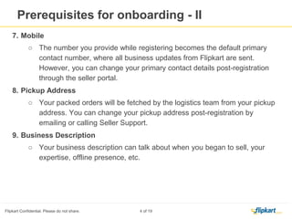 Prerequisites for On boarding-II
7. Mobile
○ The number you provide while registering becomes the default primary
contact number, where all business updates from Flipkart are sent. However,
you can change your primary contact details post-registration through the
seller portal.
8. Pickup Address
○ Your packed orders will be fetched by the logistics team from your pickup
address. You can change your pickup address post-registration by emailing or
calling Seller Support.
9. Business Description
○ Your business description can talk about when you began to sell, your
expertise, offline presence, etc.
 