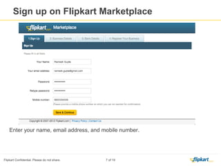 Create Profile
1. Click on the link provided on the Invitation Email, It will directly take you to registration
page .
2. In case if you have asked to enter the User Name and password , That mean you have a
registered buyer account in Flipkart.
3. If you are a registered buyer on Flipkart.com, you have to use the same Email ID and Buyer
account password to get registration page.
4. If you have forgot the buyer account password, you will have to reset the same.
5 . You get a seller account as soon as you complete the registration
 