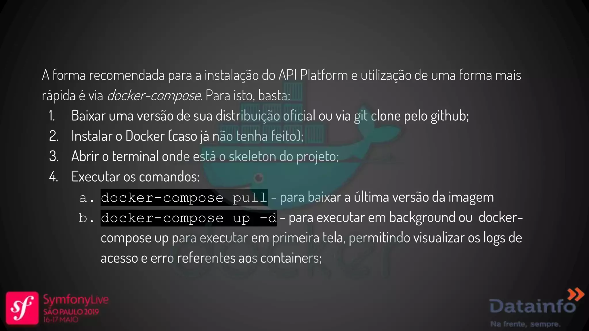 A forma recomendada para a instalação do API Platform e utilização de uma forma mais rápida é via docker-compose. Para isto, basta: 1. Baixar uma versão de sua distribuição oficial ou via git clone pelo github; 2. Instalar o Docker (caso já não tenha feito); 3. Abrir o terminal onde está o skeleton do projeto; 4. Executar os comandos: a. docker-compose pull - para baixar a última versão da imagem b. docker-compose up -d - para executar em background ou docker- compose up para executar em primeira tela, permitindo visualizar os logs de acesso e erro referentes aos containers; 
