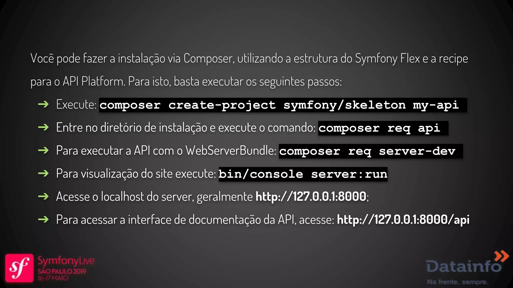 Você pode fazer a instalação via Composer, utilizando a estrutura do Symfony Flex e a recipe para o API Platform. Para isto, basta executar os seguintes passos: ➔ Execute: composer create-project symfony/skeleton my-api ➔ Entre no diretório de instalação e execute o comando: composer req api ➔ Para executar a API com o WebServerBundle: composer req server-dev ➔ Para visualização do site execute: bin/console server:run ➔ Acesse o localhost do server, geralmente http://127.0.0.1:8000; ➔ Para acessar a interface de documentação da API, acesse: http://127.0.0.1:8000/api 