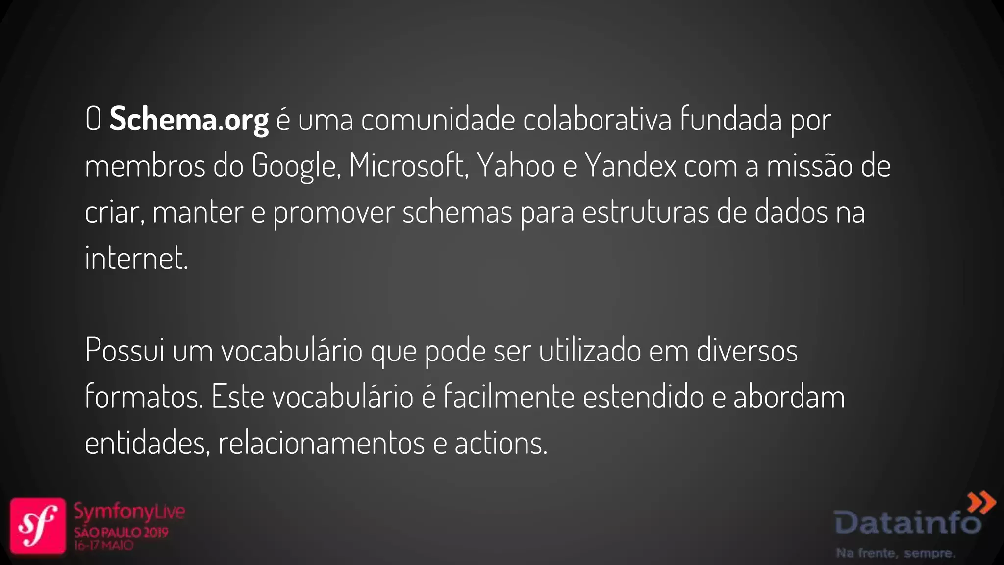 O Schema.org é uma comunidade colaborativa fundada por membros do Google, Microsoft, Yahoo e Yandex com a missão de criar, manter e promover schemas para estruturas de dados na internet. Possui um vocabulário que pode ser utilizado em diversos formatos. Este vocabulário é facilmente estendido e abordam entidades, relacionamentos e actions. 