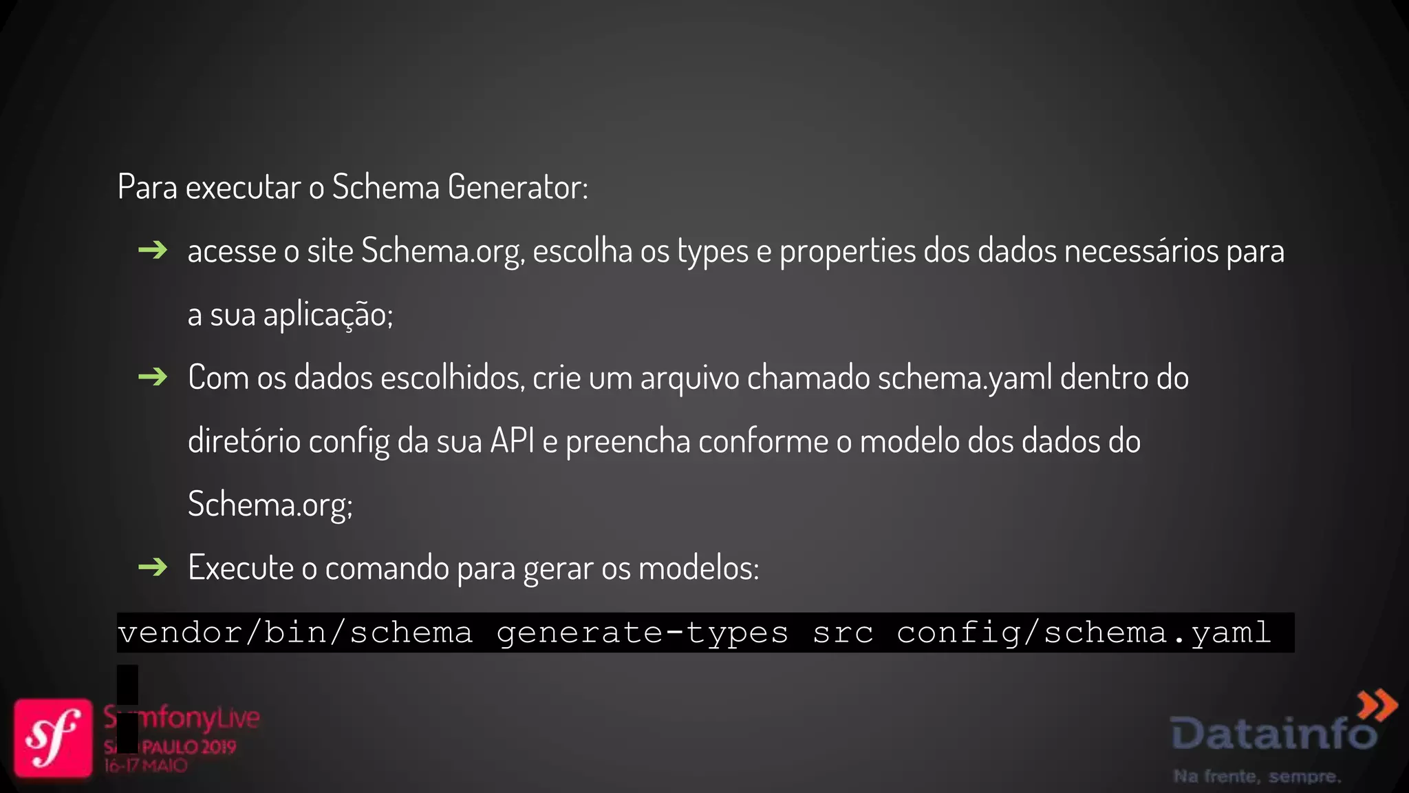 Para executar o Schema Generator: ➔ acesse o site Schema.org, escolha os types e properties dos dados necessários para a sua aplicação; ➔ Com os dados escolhidos, crie um arquivo chamado schema.yaml dentro do diretório config da sua API e preencha conforme o modelo dos dados do Schema.org; ➔ Execute o comando para gerar os modelos: vendor/bin/schema generate-types src config/schema.yaml 