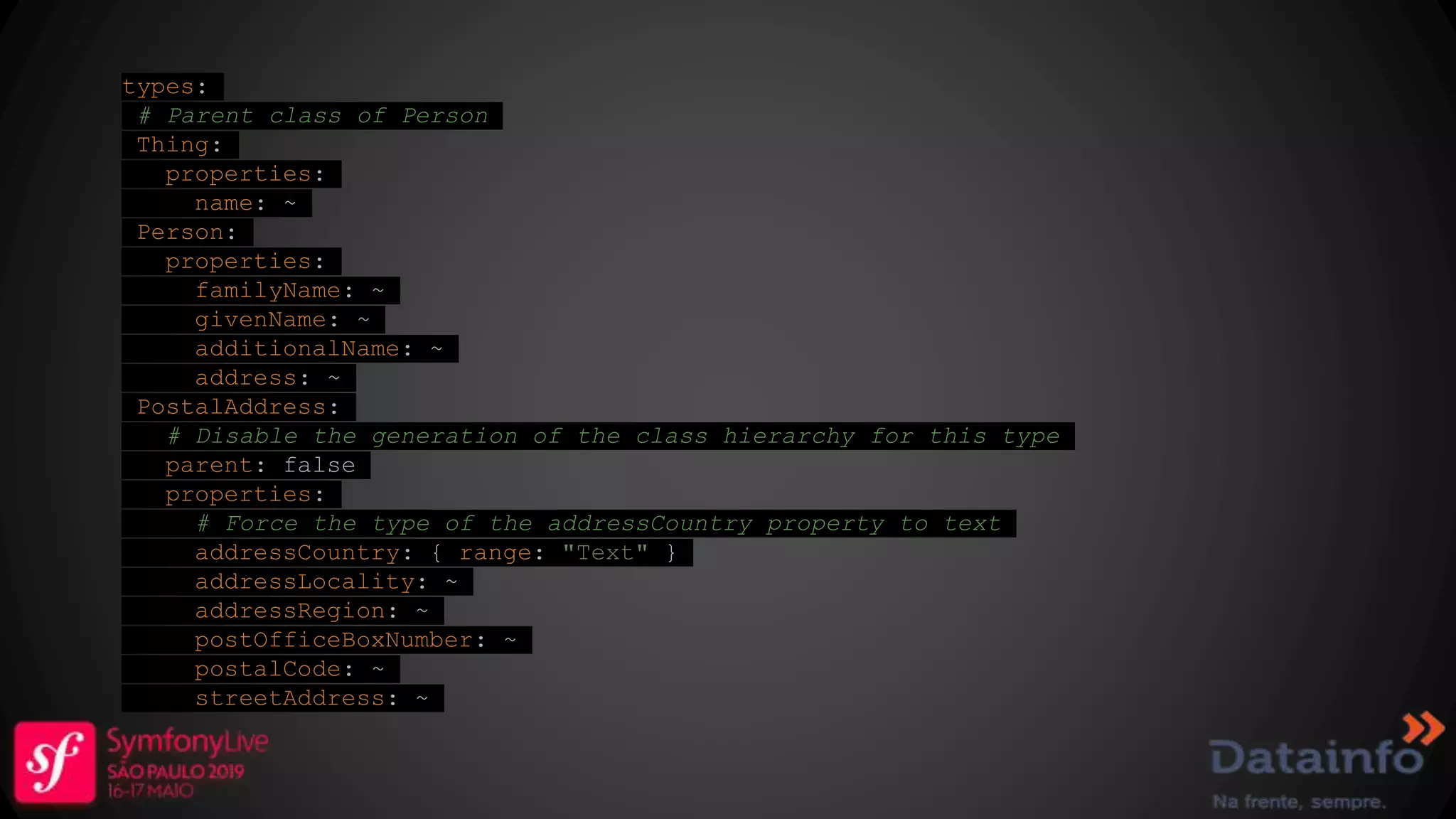 types: # Parent class of Person Thing: properties: name: ~ Person: properties: familyName: ~ givenName: ~ additionalName: ~ address: ~ PostalAddress: # Disable the generation of the class hierarchy for this type parent: false properties: # Force the type of the addressCountry property to text addressCountry: { range: "Text" } addressLocality: ~ addressRegion: ~ postOfficeBoxNumber: ~ postalCode: ~ streetAddress: ~ 