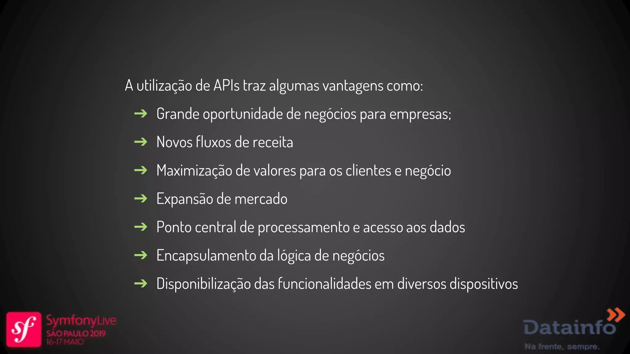 A utilização de APIs traz algumas vantagens como: ➔ Grande oportunidade de negócios para empresas; ➔ Novos fluxos de receita ➔ Maximização de valores para os clientes e negócio ➔ Expansão de mercado ➔ Ponto central de processamento e acesso aos dados ➔ Encapsulamento da lógica de negócios ➔ Disponibilização das funcionalidades em diversos dispositivos 