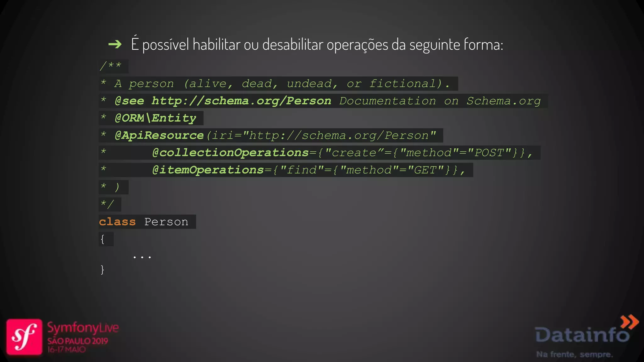 ➔ É possível habilitar ou desabilitar operações da seguinte forma: /** * A person (alive, dead, undead, or fictional). * @see http://schema.org/Person Documentation on Schema.org * @ORMEntity * @ApiResource(iri="http://schema.org/Person" * @collectionOperations={"create”={"method"="POST"}}, * @itemOperations={"find"={"method"="GET"}}, * ) */ class Person { ... } 