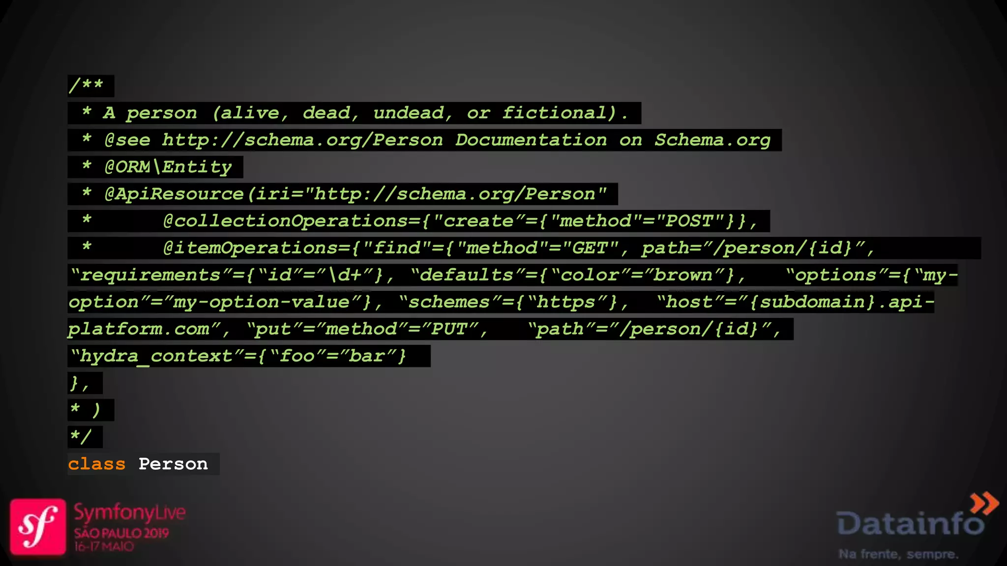 /** * A person (alive, dead, undead, or fictional). * @see http://schema.org/Person Documentation on Schema.org * @ORMEntity * @ApiResource(iri="http://schema.org/Person" * @collectionOperations={"create”={"method"="POST"}}, * @itemOperations={"find"={"method"="GET", path=”/person/{id}”, “requirements”={“id”=”d+”}, “defaults”={“color”=”brown”}, “options”={“my- option”=”my-option-value”}, “schemes”={“https”}, “host”=”{subdomain}.api- platform.com”, “put”=”method”=”PUT”, “path”=”/person/{id}”, “hydra_context”={“foo”=”bar”} }, * ) */ class Person 