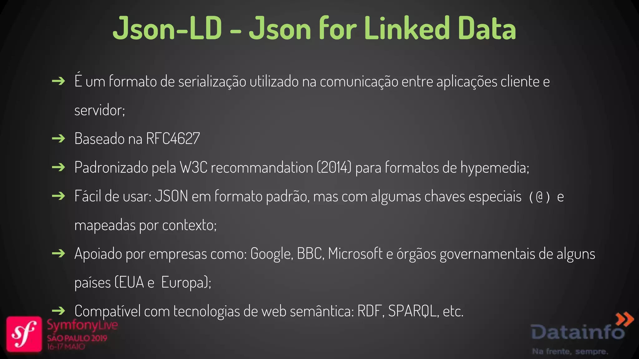 Json-LD - Json for Linked Data ➔ É um formato de serialização utilizado na comunicação entre aplicações cliente e servidor; ➔ Baseado na RFC4627 ➔ Padronizado pela W3C recommandation (2014) para formatos de hypemedia; ➔ Fácil de usar: JSON em formato padrão, mas com algumas chaves especiais (@) e mapeadas por contexto; ➔ Apoiado por empresas como: Google, BBC, Microsoft e órgãos governamentais de alguns países (EUA e Europa); ➔ Compatível com tecnologias de web semântica: RDF, SPARQL, etc. 