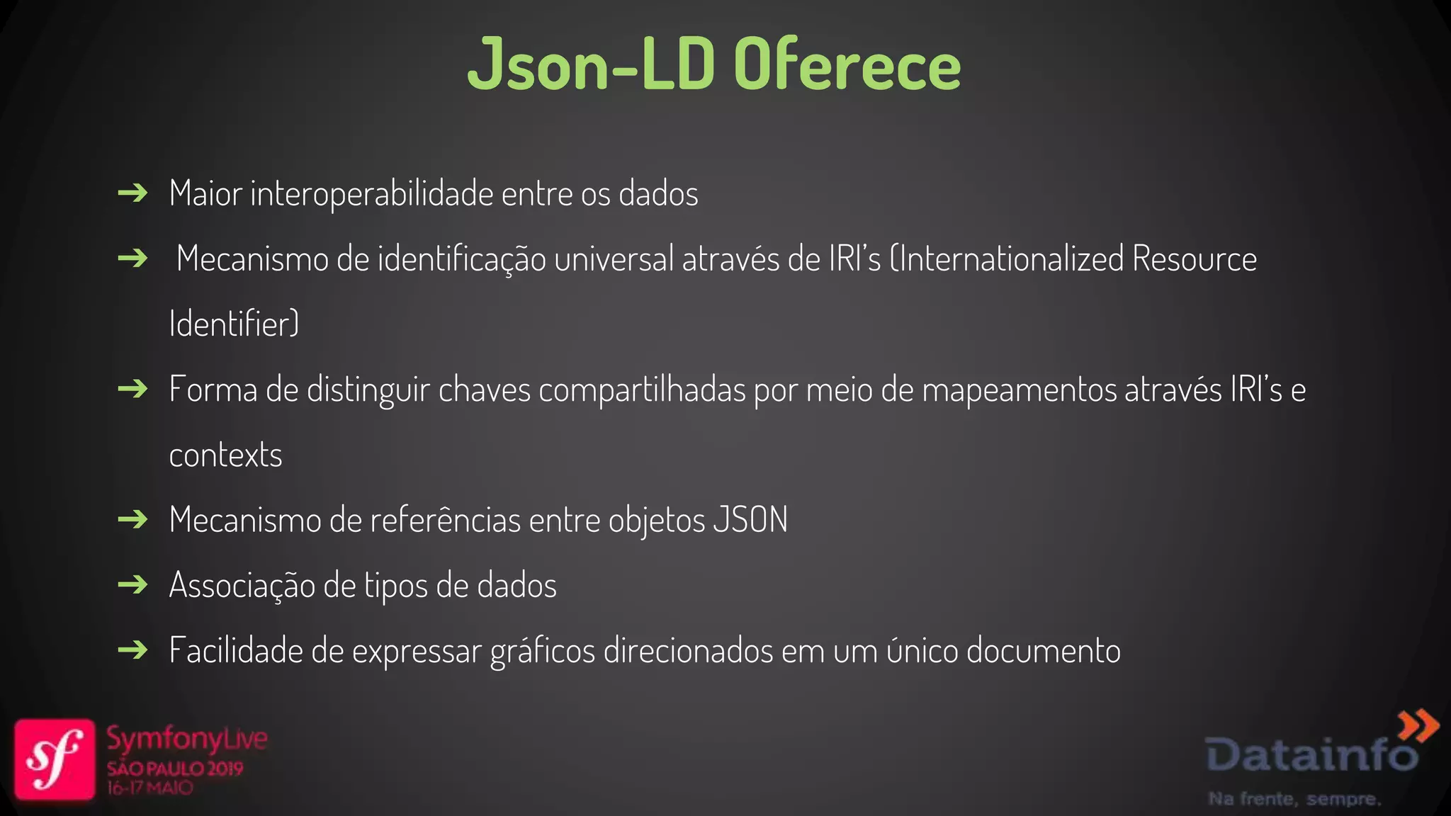 Json-LD Oferece ➔ Maior interoperabilidade entre os dados ➔ Mecanismo de identificação universal através de IRI’s (Internationalized Resource Identifier) ➔ Forma de distinguir chaves compartilhadas por meio de mapeamentos através IRI’s e contexts ➔ Mecanismo de referências entre objetos JSON ➔ Associação de tipos de dados ➔ Facilidade de expressar gráficos direcionados em um único documento 