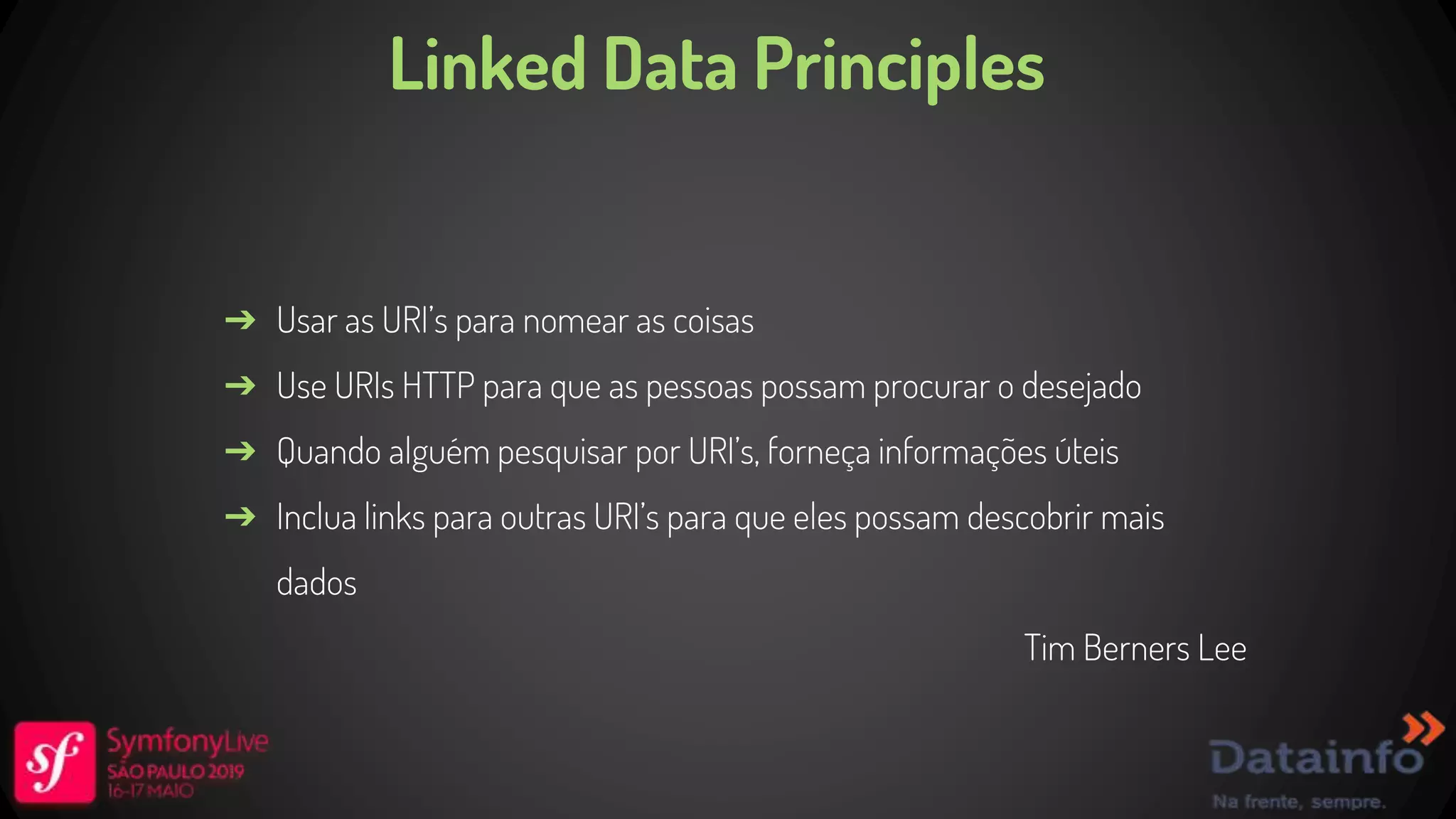 Linked Data Principles ➔ Usar as URI’s para nomear as coisas ➔ Use URIs HTTP para que as pessoas possam procurar o desejado ➔ Quando alguém pesquisar por URI’s, forneça informações úteis ➔ Inclua links para outras URI’s para que eles possam descobrir mais dados Tim Berners Lee 