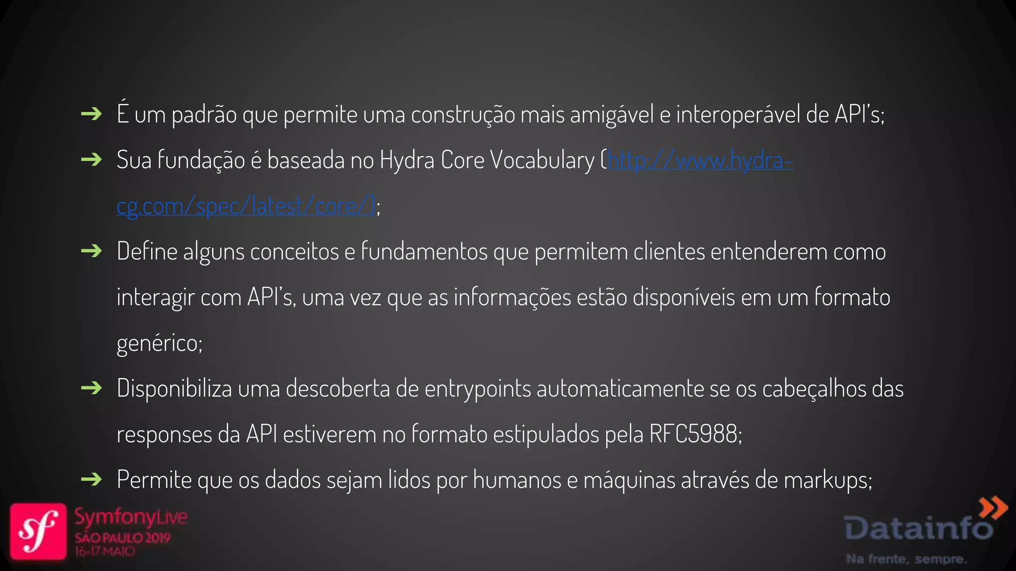 ➔ É um padrão que permite uma construção mais amigável e interoperável de API’s; ➔ Sua fundação é baseada no Hydra Core Vocabulary (http://www.hydra- cg.com/spec/latest/core/); ➔ Define alguns conceitos e fundamentos que permitem clientes entenderem como interagir com API’s, uma vez que as informações estão disponíveis em um formato genérico; ➔ Disponibiliza uma descoberta de entrypoints automaticamente se os cabeçalhos das responses da API estiverem no formato estipulados pela RFC5988; ➔ Permite que os dados sejam lidos por humanos e máquinas através de markups; 