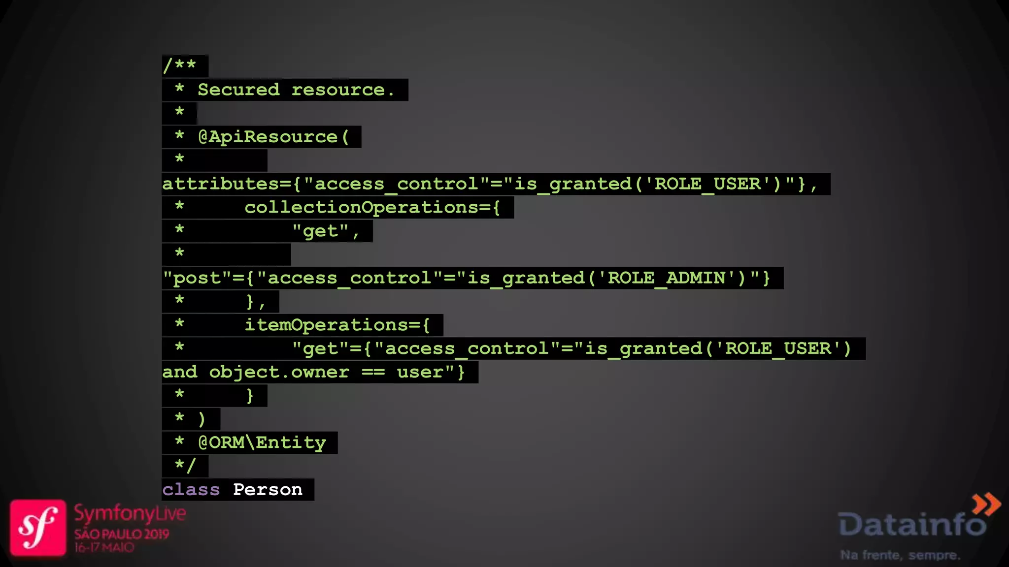 /** * Secured resource. * * @ApiResource( * attributes={"access_control"="is_granted('ROLE_USER')"}, * collectionOperations={ * "get", * "post"={"access_control"="is_granted('ROLE_ADMIN')"} * }, * itemOperations={ * "get"={"access_control"="is_granted('ROLE_USER') and object.owner == user"} * } * ) * @ORMEntity */ class Person 