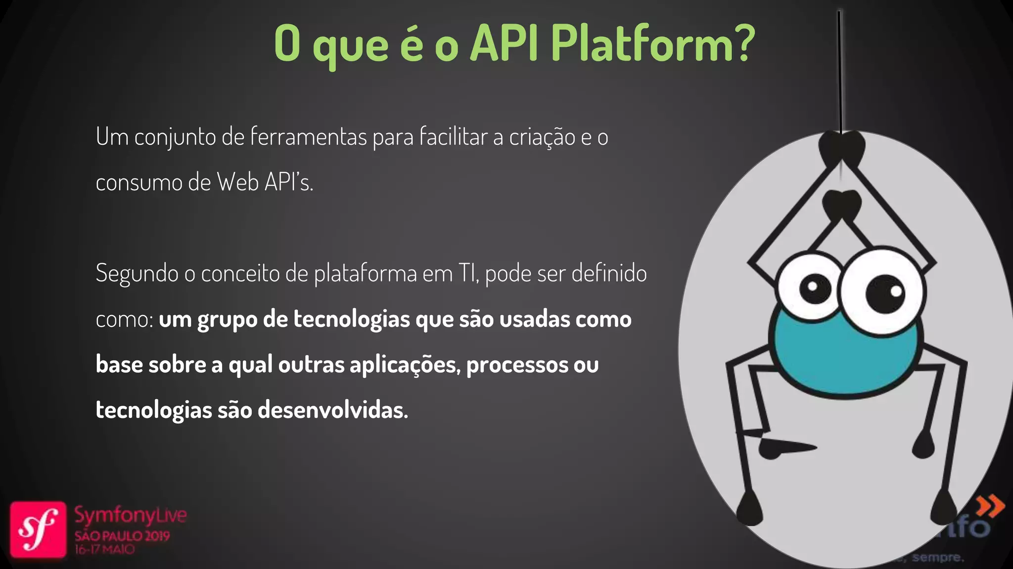 O que é o API Platform? Um conjunto de ferramentas para facilitar a criação e o consumo de Web API’s. Segundo o conceito de plataforma em TI, pode ser definido como: um grupo de tecnologias que são usadas como base sobre a qual outras aplicações, processos ou tecnologias são desenvolvidas. 