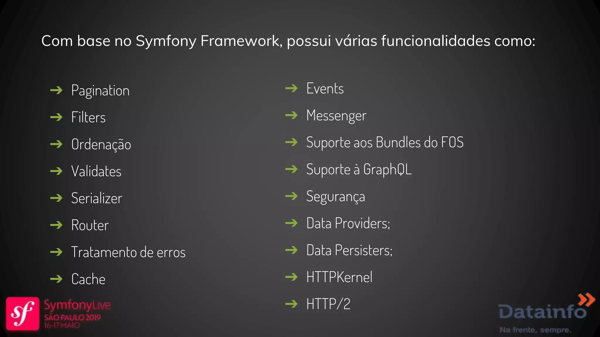 Com base no Symfony Framework, possui várias funcionalidades como: ➔ Pagination ➔ Filters ➔ Ordenação ➔ Validates ➔ Serializer ➔ Router ➔ Tratamento de erros ➔ Cache ➔ Events ➔ Messenger ➔ Suporte aos Bundles do FOS ➔ Suporte à GraphQL ➔ Segurança ➔ Data Providers; ➔ Data Persisters; ➔ HTTPKernel ➔ HTTP/2 