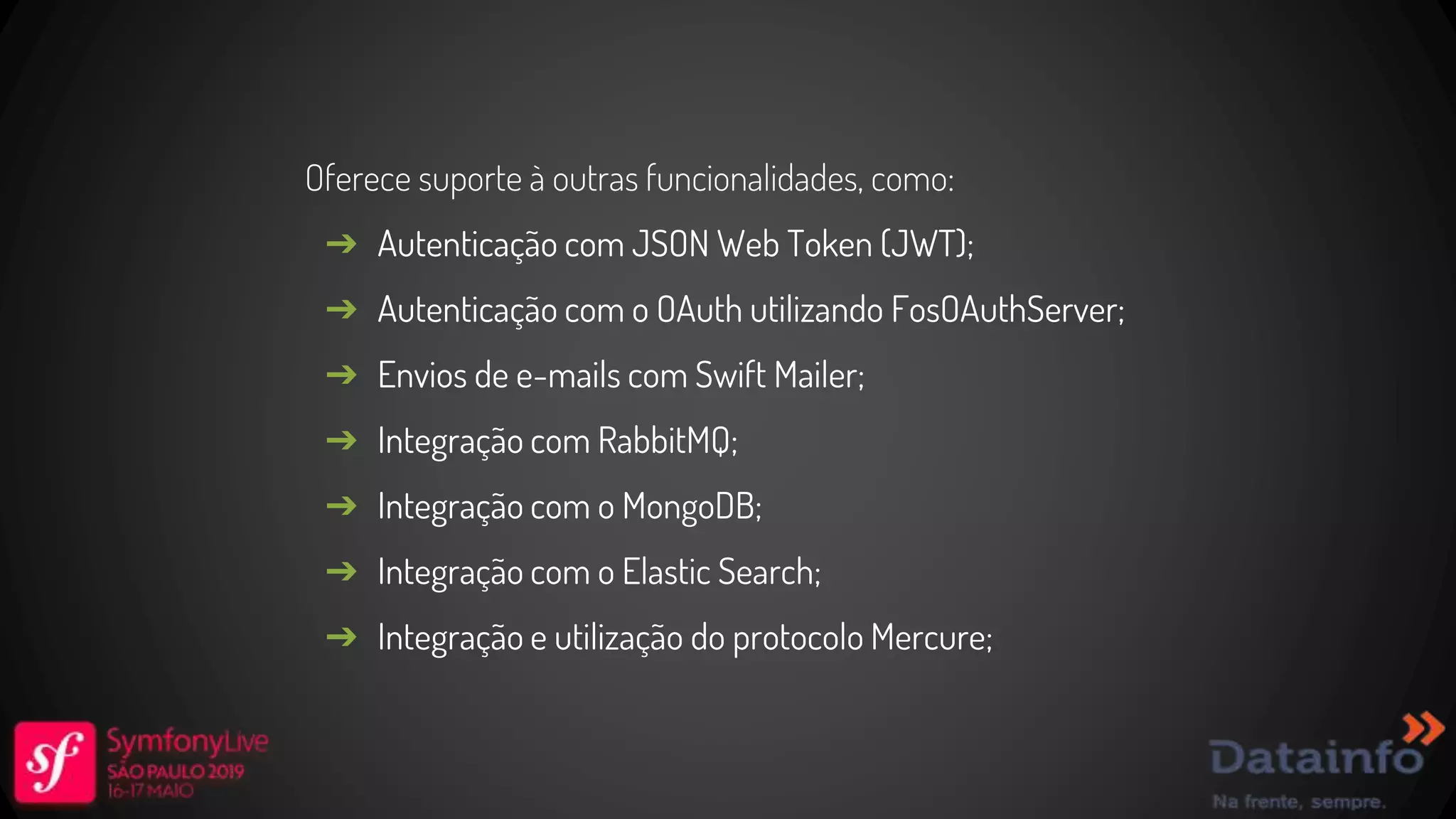 Oferece suporte à outras funcionalidades, como: ➔ Autenticação com JSON Web Token (JWT); ➔ Autenticação com o OAuth utilizando FosOAuthServer; ➔ Envios de e-mails com Swift Mailer; ➔ Integração com RabbitMQ; ➔ Integração com o MongoDB; ➔ Integração com o Elastic Search; ➔ Integração e utilização do protocolo Mercure; 