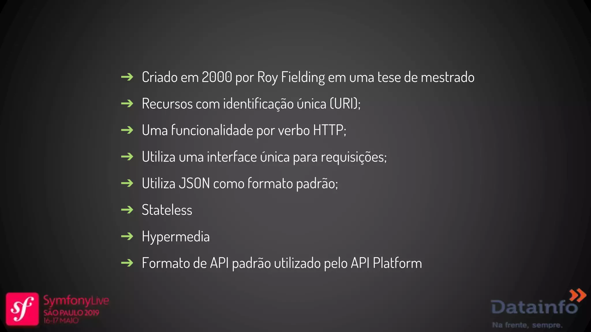 ➔ Criado em 2000 por Roy Fielding em uma tese de mestrado ➔ Recursos com identificação única (URI); ➔ Uma funcionalidade por verbo HTTP; ➔ Utiliza uma interface única para requisições; ➔ Utiliza JSON como formato padrão; ➔ Stateless ➔ Hypermedia ➔ Formato de API padrão utilizado pelo API Platform 