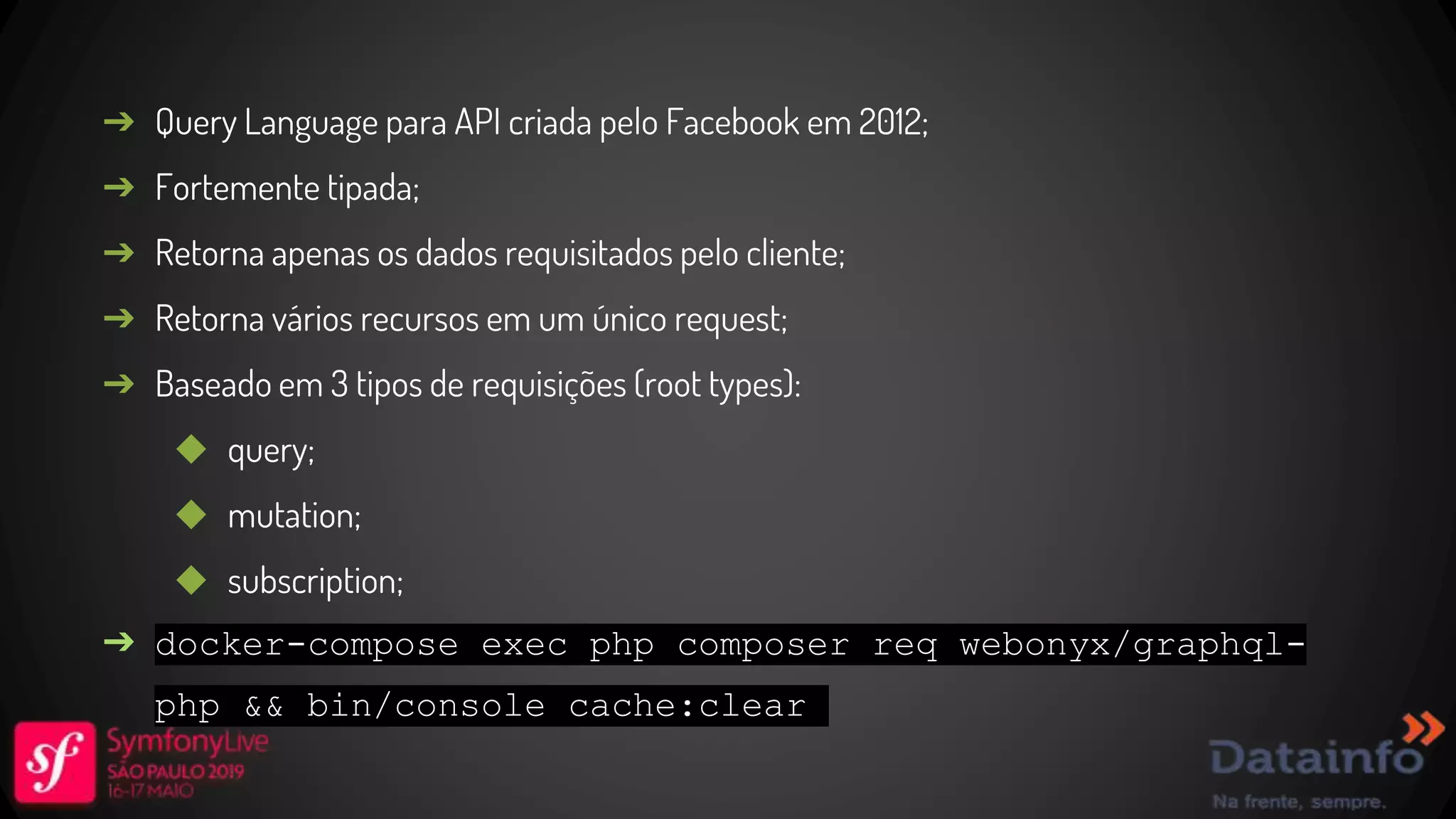 ➔ Query Language para API criada pelo Facebook em 2012; ➔ Fortemente tipada; ➔ Retorna apenas os dados requisitados pelo cliente; ➔ Retorna vários recursos em um único request; ➔ Baseado em 3 tipos de requisições (root types): ◆ query; ◆ mutation; ◆ subscription; ➔ docker-compose exec php composer req webonyx/graphql- php && bin/console cache:clear 