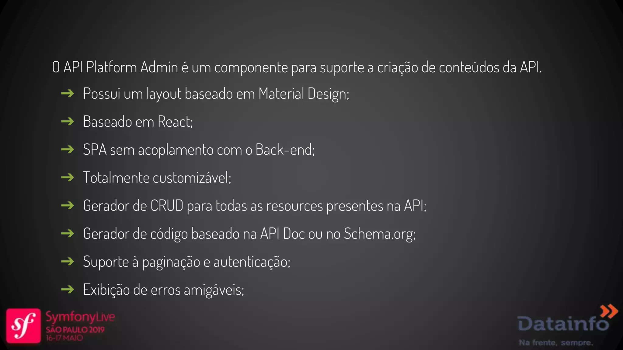 O API Platform Admin é um componente para suporte a criação de conteúdos da API. ➔ Possui um layout baseado em Material Design; ➔ Baseado em React; ➔ SPA sem acoplamento com o Back-end; ➔ Totalmente customizável; ➔ Gerador de CRUD para todas as resources presentes na API; ➔ Gerador de código baseado na API Doc ou no Schema.org; ➔ Suporte à paginação e autenticação; ➔ Exibição de erros amigáveis; 