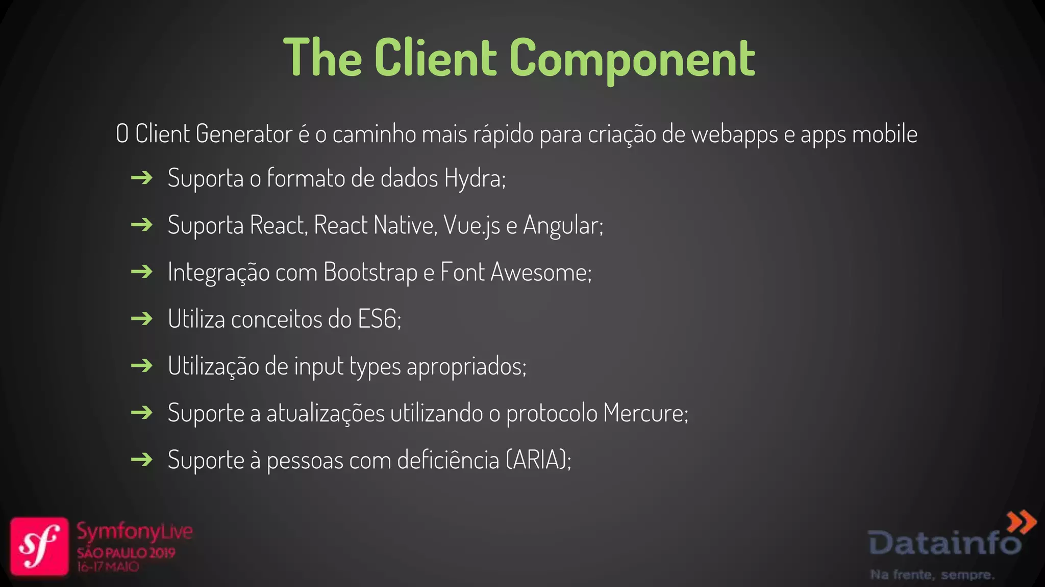 The Client Component O Client Generator é o caminho mais rápido para criação de webapps e apps mobile ➔ Suporta o formato de dados Hydra; ➔ Suporta React, React Native, Vue.js e Angular; ➔ Integração com Bootstrap e Font Awesome; ➔ Utiliza conceitos do ES6; ➔ Utilização de input types apropriados; ➔ Suporte a atualizações utilizando o protocolo Mercure; ➔ Suporte à pessoas com deficiência (ARIA); 