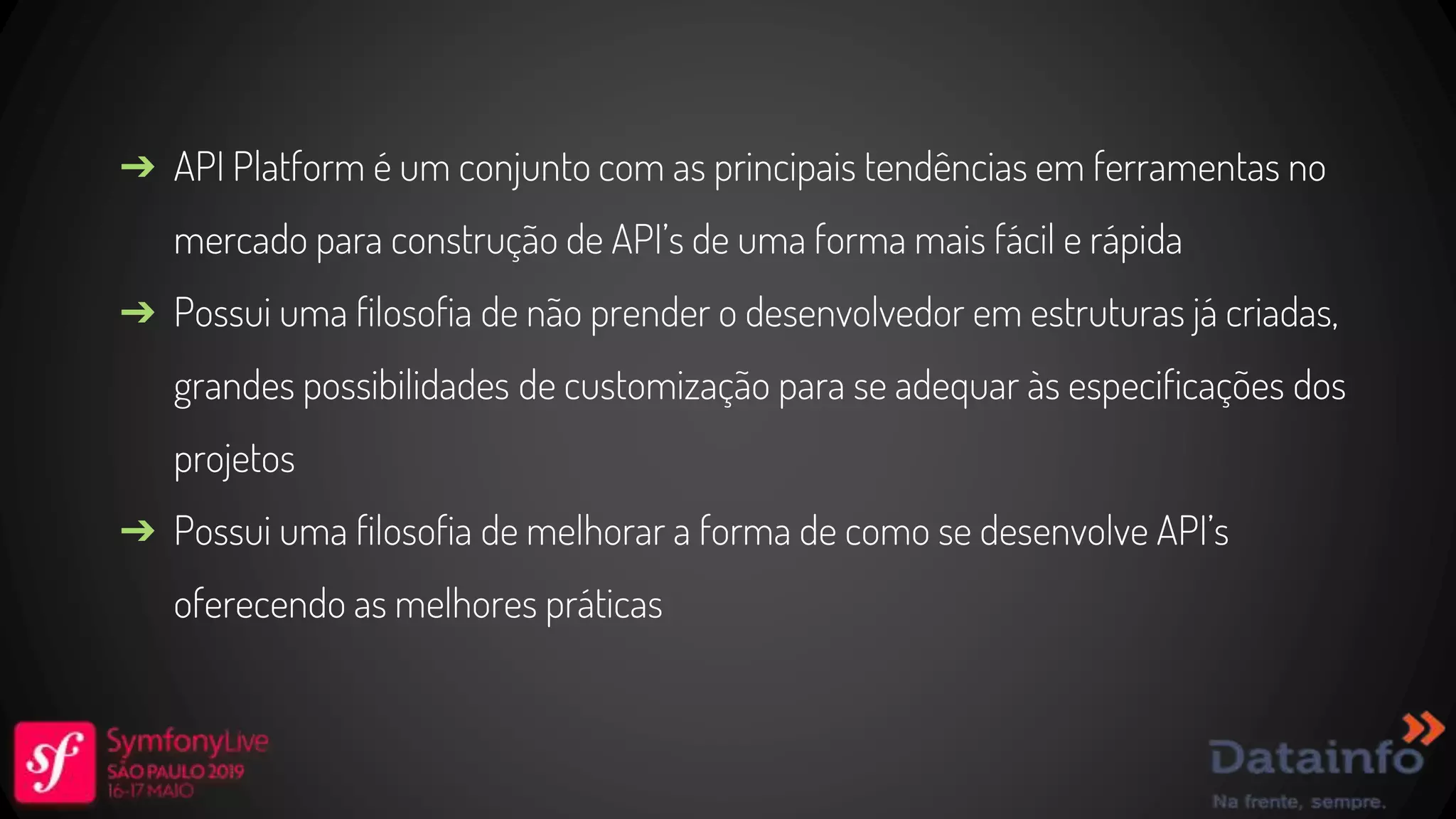➔ API Platform é um conjunto com as principais tendências em ferramentas no mercado para construção de API’s de uma forma mais fácil e rápida ➔ Possui uma filosofia de não prender o desenvolvedor em estruturas já criadas, grandes possibilidades de customização para se adequar às especificações dos projetos ➔ Possui uma filosofia de melhorar a forma de como se desenvolve API’s oferecendo as melhores práticas 