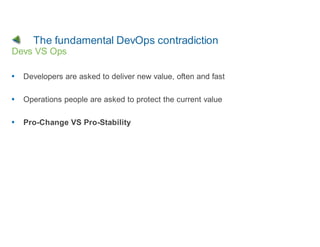 The fundamental DevOps contradiction
Devs VS Ops

  Developers are asked to deliver new value, often and fast

  Operations people are asked to protect the current value

  Pro-Change VS Pro-Stability
 