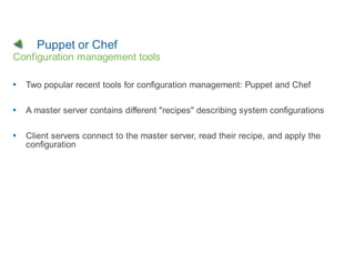 Puppet or Chef
Configuration management tools

  Two popular recent tools for configuration management: Puppet and Chef

  A master server contains different "recipes" describing system configurations

  Client servers connect to the master server, read their recipe, and apply the
  configuration
 