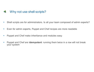Why not use shell scripts?


Shell scripts are for administrators. Is all your team composed of admin experts?

Even for admin experts, Puppet and Chef recipes are more readable

Puppet and Chef make inheritance and modules easy

Puppet and Chef are idempotent: running them twice in a row will not break
your system
 