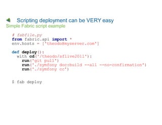 Scripting deployment can be VERY easy
Simple Fabric script example
  # fabfile.py
  from fabric.api import *
  env.hosts = ['theodo@myserver.com']

  def deploy():
    with cd('/theodo/sflive2011'):
      run('git pull')
      run('./symfony doc:build --all --no-confirmation')
      run('./symfony cc')


  $ fab deploy
 